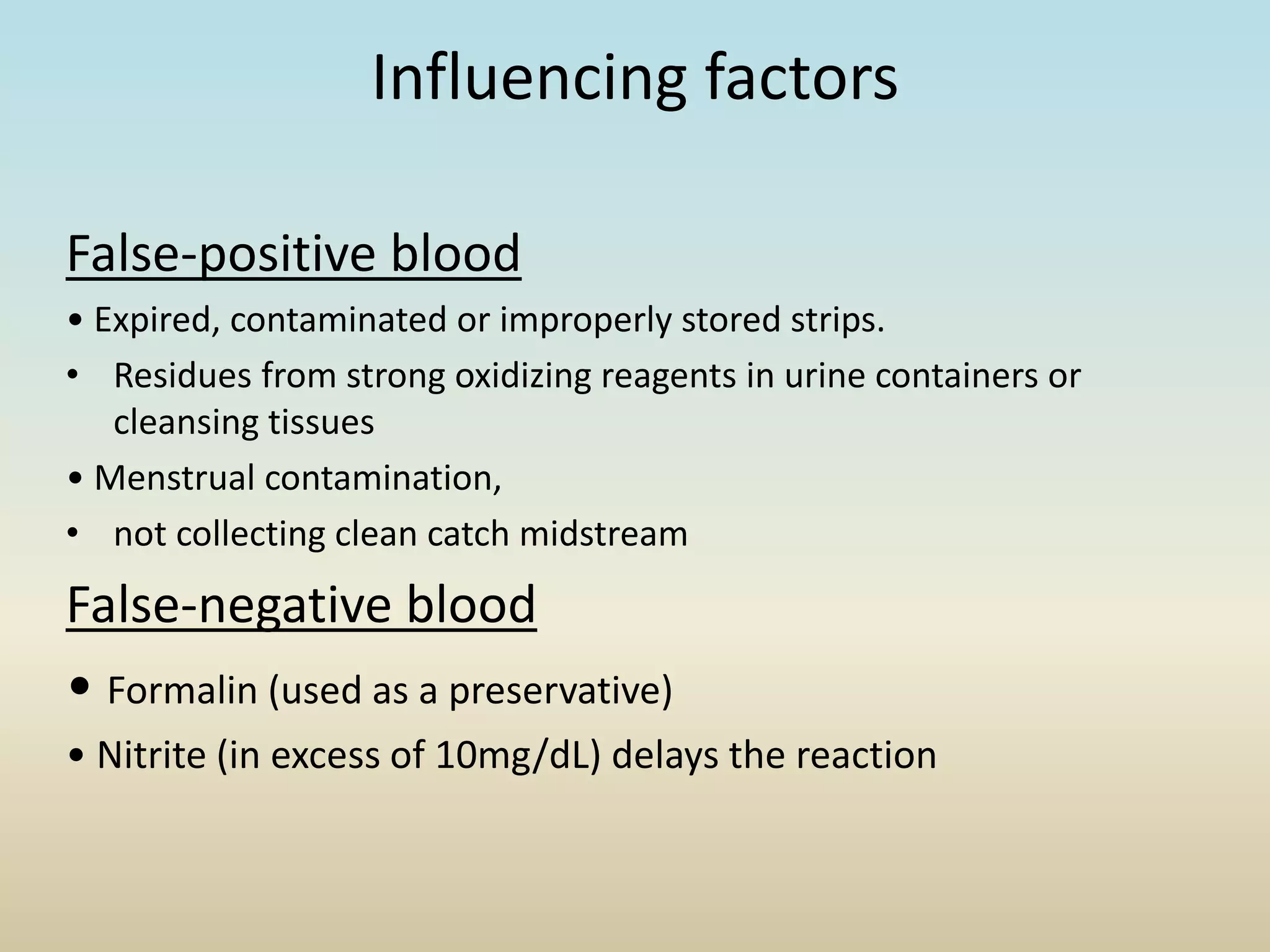 Influencing factors
False-positive blood
• Expired, contaminated or improperly stored strips.
• Residues from strong oxidizing reagents in urine containers or
cleansing tissues
• Menstrual contamination,
• not collecting clean catch midstream
False-negative blood
• Formalin (used as a preservative)
• Nitrite (in excess of 10mg/dL) delays the reaction
 