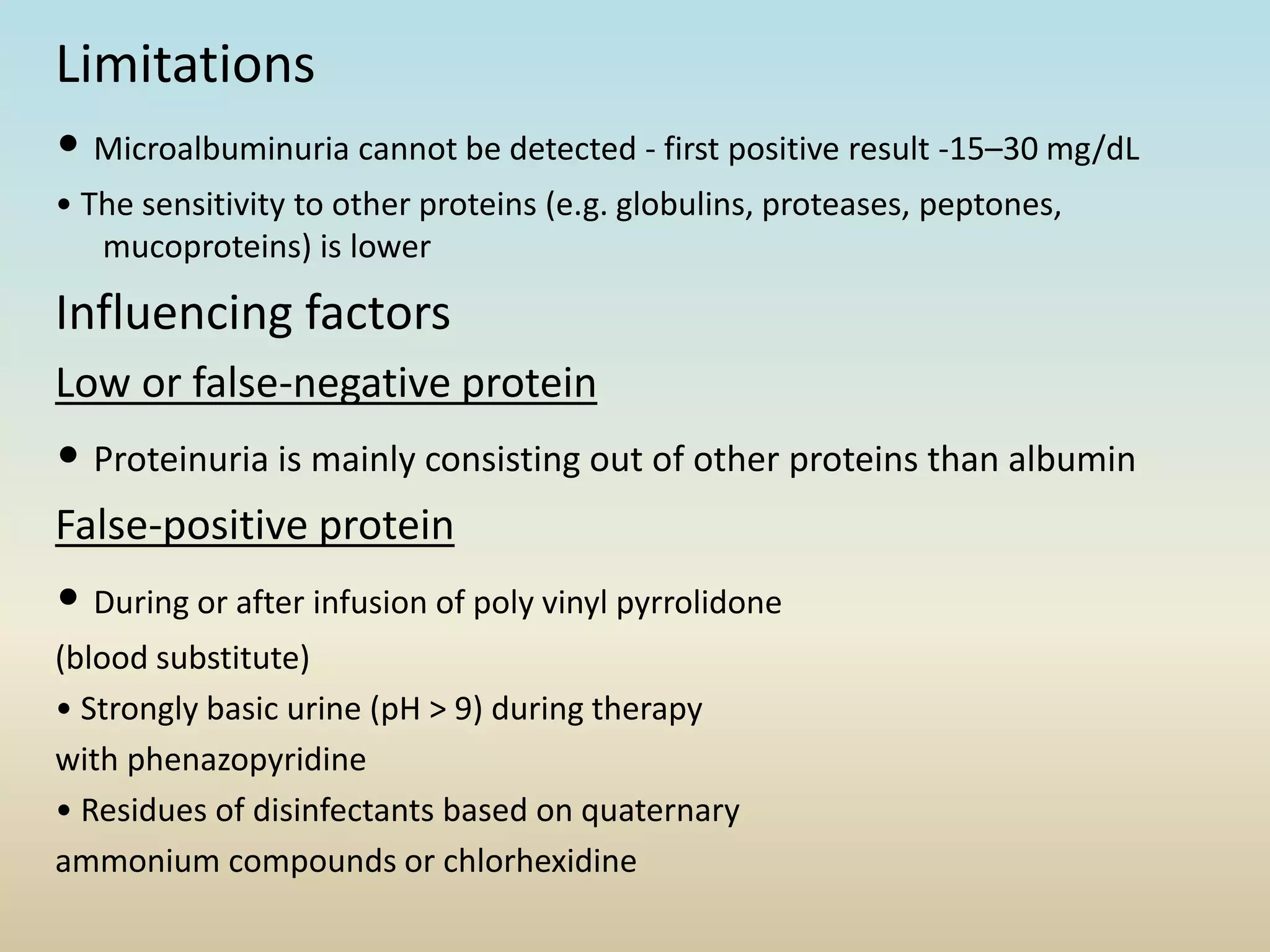 Limitations
• Microalbuminuria cannot be detected - first positive result -15–30 mg/dL
• The sensitivity to other proteins (e.g. globulins, proteases, peptones,
mucoproteins) is lower
Influencing factors
Low or false-negative protein
• Proteinuria is mainly consisting out of other proteins than albumin
False-positive protein
• During or after infusion of poly vinyl pyrrolidone
(blood substitute)
• Strongly basic urine (pH > 9) during therapy
with phenazopyridine
• Residues of disinfectants based on quaternary
ammonium compounds or chlorhexidine
 