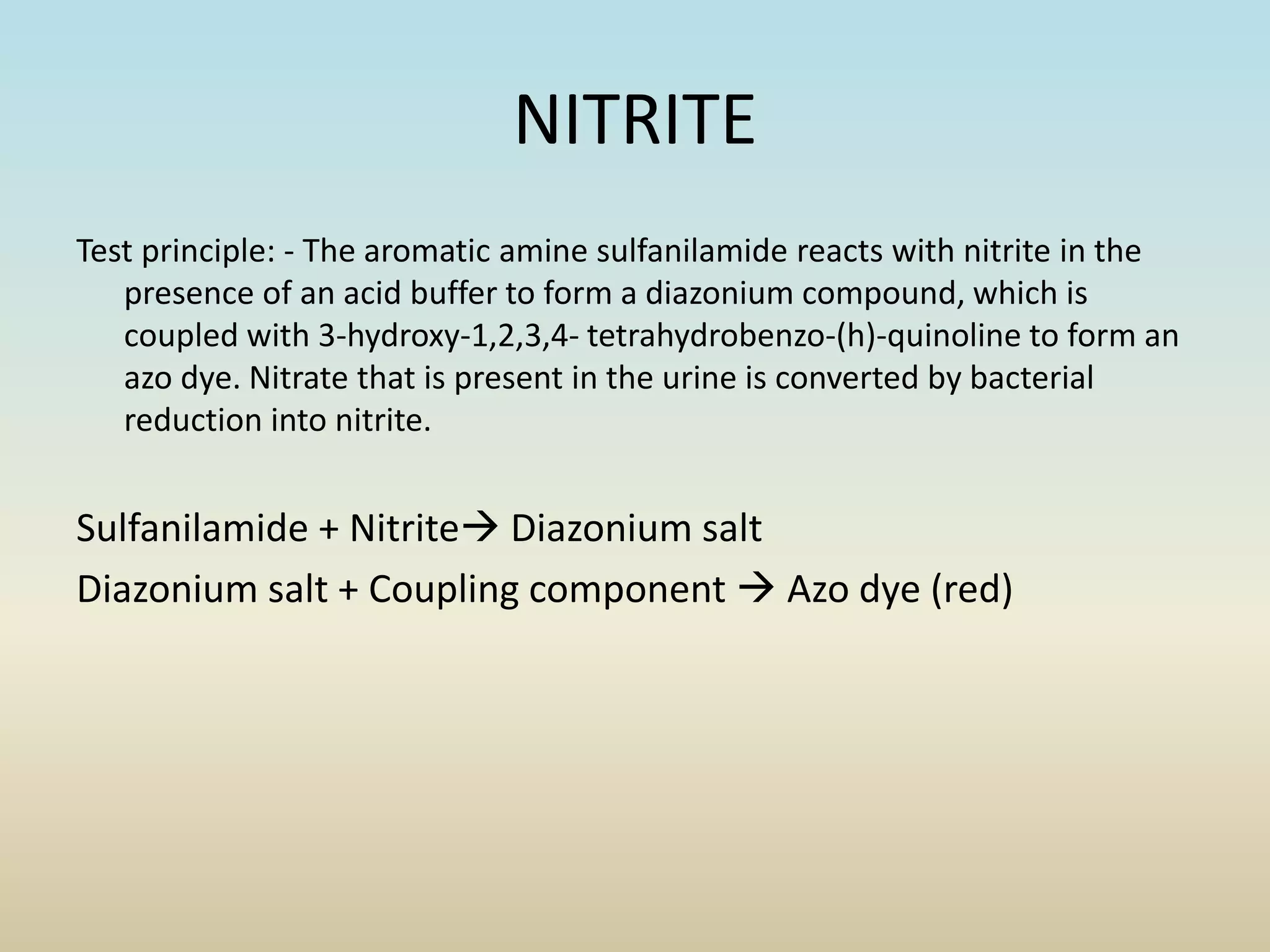 NITRITE
Test principle: - The aromatic amine sulfanilamide reacts with nitrite in the
presence of an acid buffer to form a diazonium compound, which is
coupled with 3-hydroxy-1,2,3,4- tetrahydrobenzo-(h)-quinoline to form an
azo dye. Nitrate that is present in the urine is converted by bacterial
reduction into nitrite.
Sulfanilamide + Nitrite Diazonium salt
Diazonium salt + Coupling component  Azo dye (red)
 