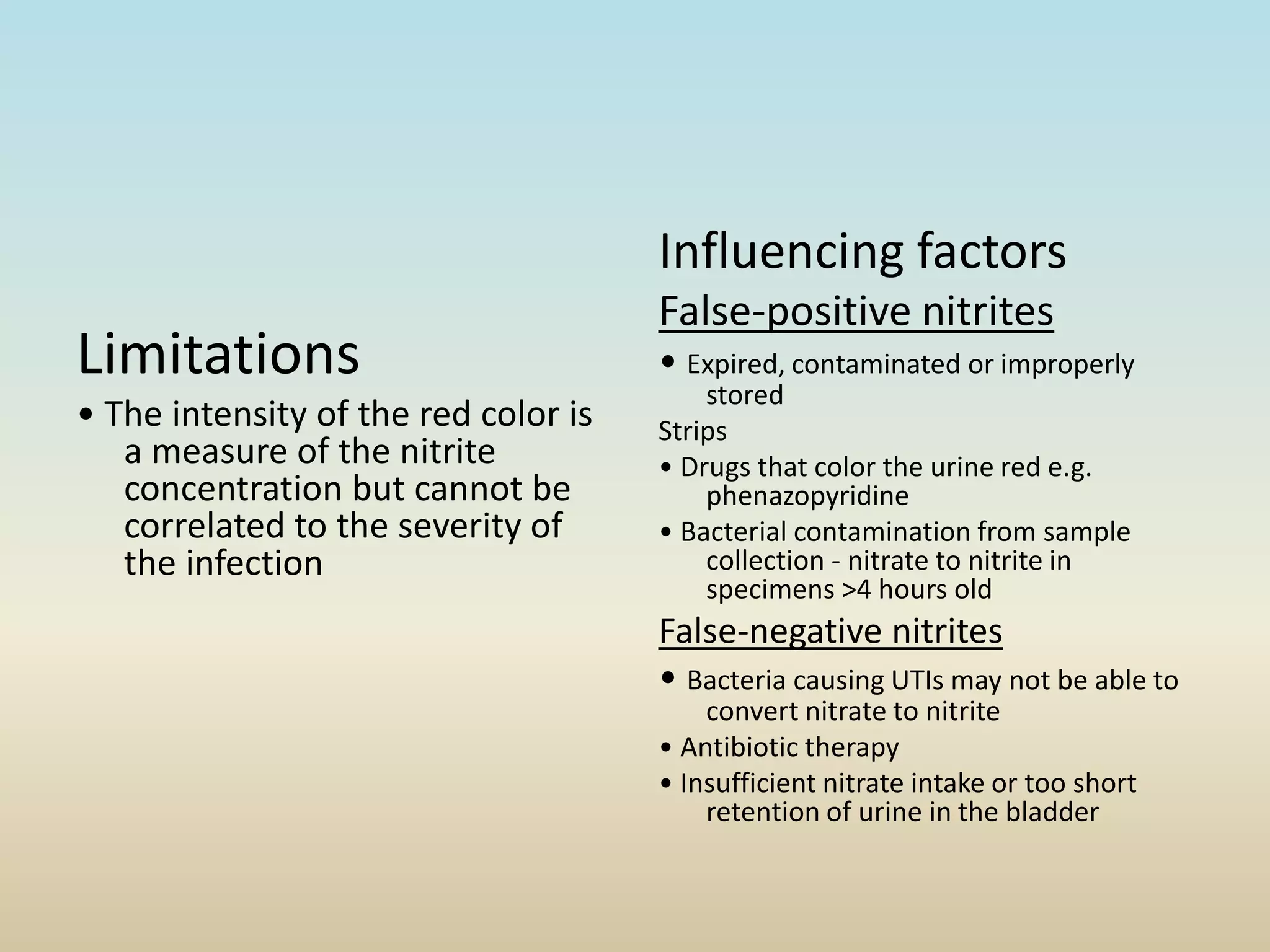 Limitations
• The intensity of the red color is
a measure of the nitrite
concentration but cannot be
correlated to the severity of
the infection
Influencing factors
False-positive nitrites
• Expired, contaminated or improperly
stored
Strips
• Drugs that color the urine red e.g.
phenazopyridine
• Bacterial contamination from sample
collection - nitrate to nitrite in
specimens >4 hours old
False-negative nitrites
• Bacteria causing UTIs may not be able to
convert nitrate to nitrite
• Antibiotic therapy
• Insufficient nitrate intake or too short
retention of urine in the bladder
 