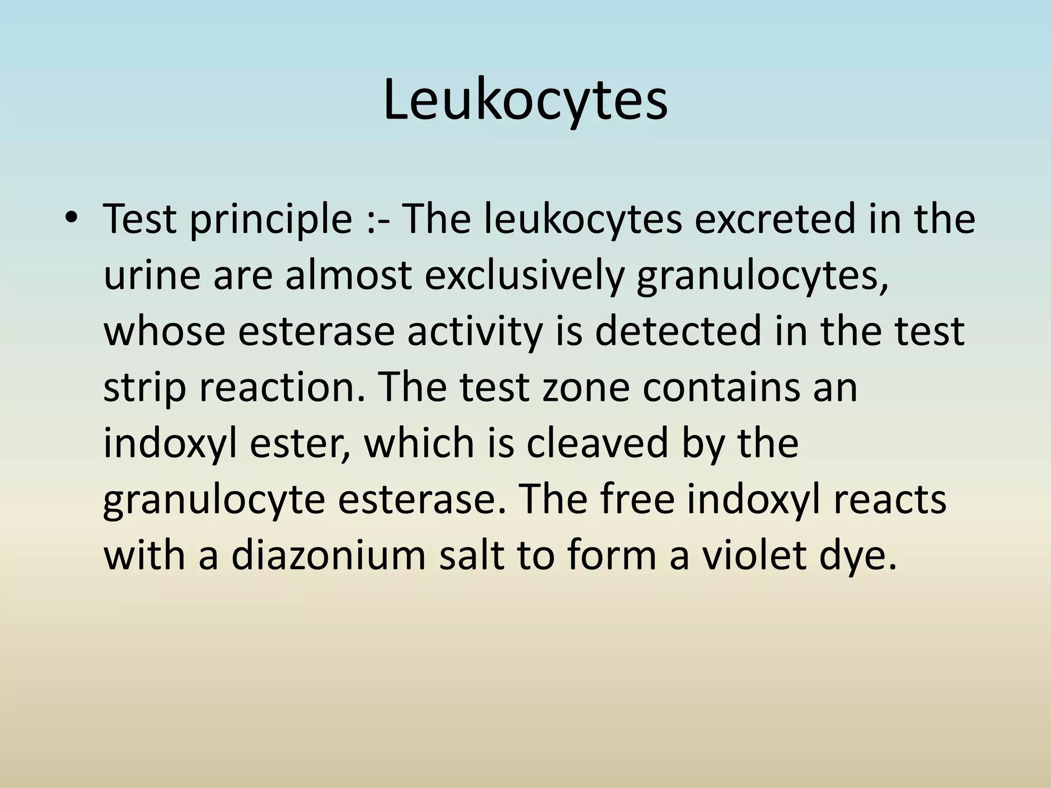 Leukocytes
• Test principle :- The leukocytes excreted in the
urine are almost exclusively granulocytes,
whose esterase activity is detected in the test
strip reaction. The test zone contains an
indoxyl ester, which is cleaved by the
granulocyte esterase. The free indoxyl reacts
with a diazonium salt to form a violet dye.
 