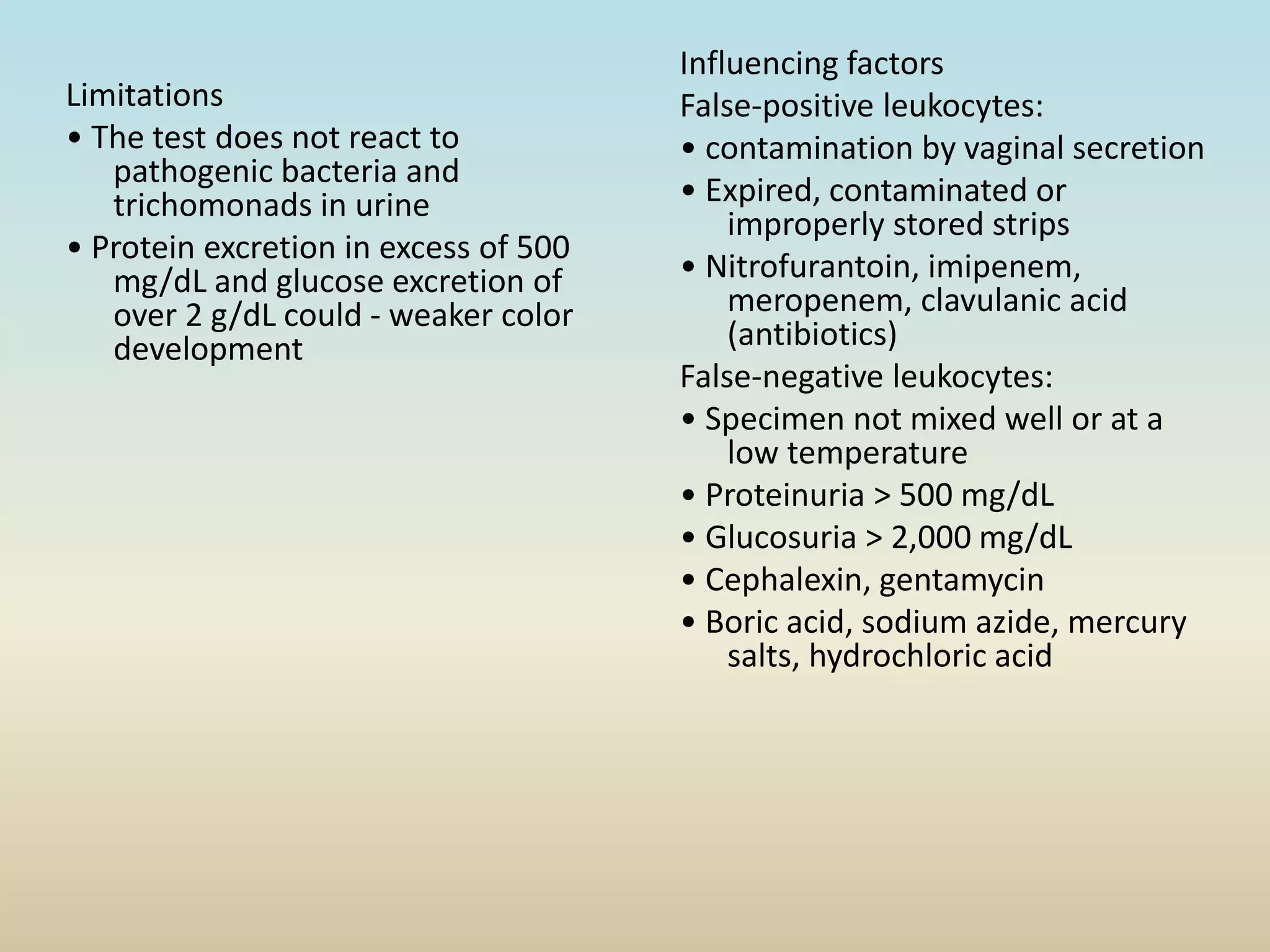 Limitations
• The test does not react to
pathogenic bacteria and
trichomonads in urine
• Protein excretion in excess of 500
mg/dL and glucose excretion of
over 2 g/dL could - weaker color
development
Influencing factors
False-positive leukocytes:
• contamination by vaginal secretion
• Expired, contaminated or
improperly stored strips
• Nitrofurantoin, imipenem,
meropenem, clavulanic acid
(antibiotics)
False-negative leukocytes:
• Specimen not mixed well or at a
low temperature
• Proteinuria > 500 mg/dL
• Glucosuria > 2,000 mg/dL
• Cephalexin, gentamycin
• Boric acid, sodium azide, mercury
salts, hydrochloric acid
 