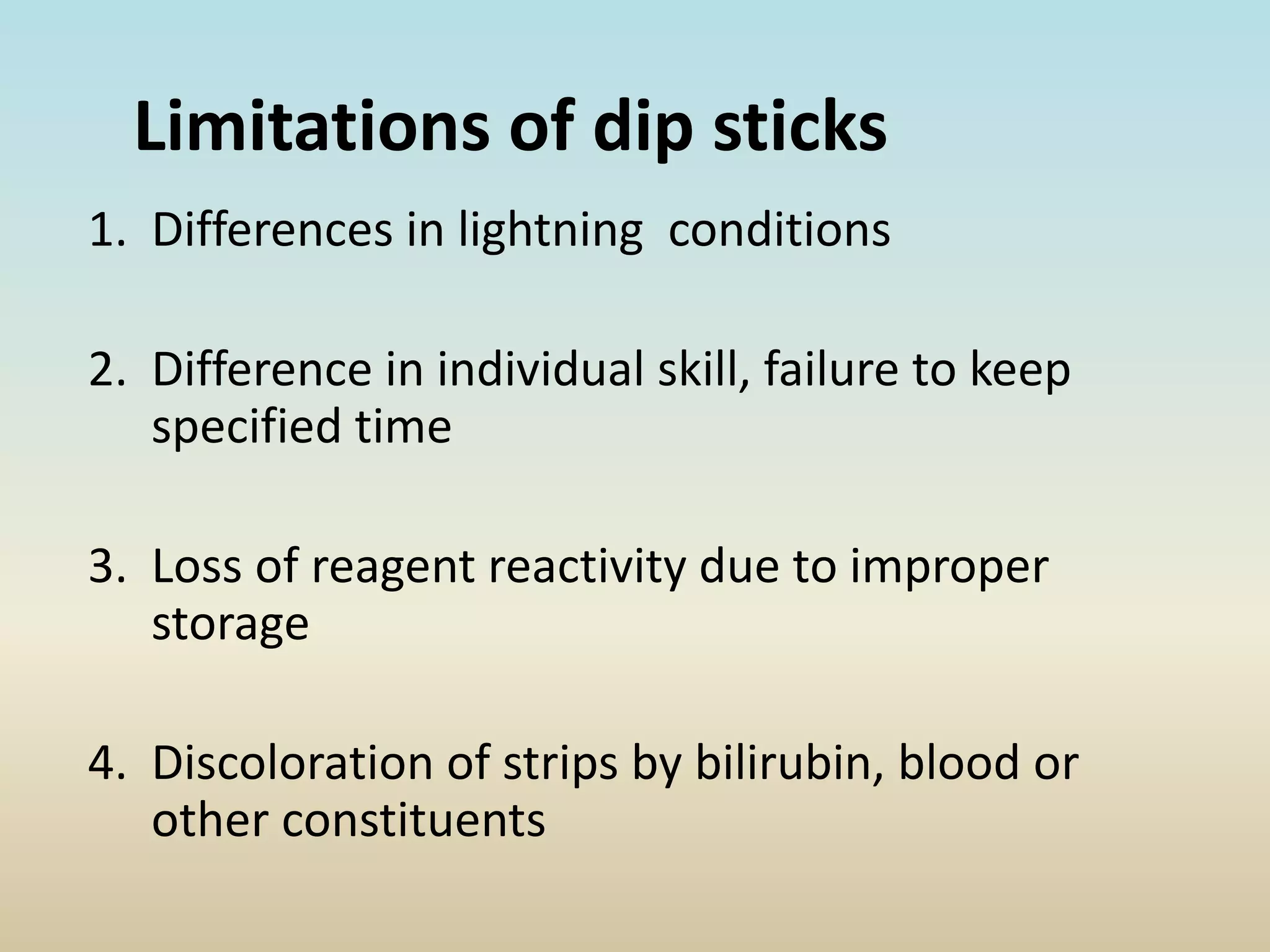 Limitations of dip sticks
1. Differences in lightning conditions
2. Difference in individual skill, failure to keep
specified time
3. Loss of reagent reactivity due to improper
storage
4. Discoloration of strips by bilirubin, blood or
other constituents
 
