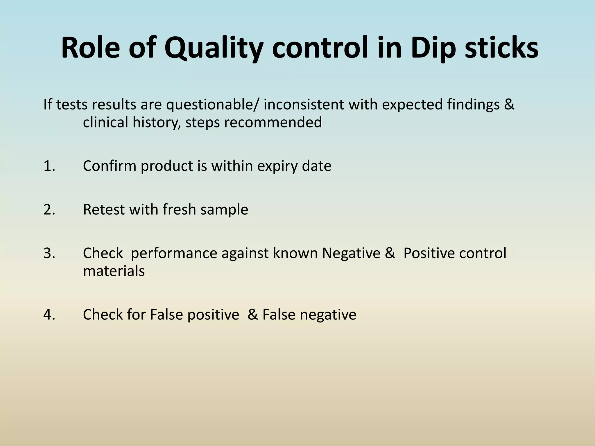 Role of Quality control in Dip sticks
If tests results are questionable/ inconsistent with expected findings &
clinical history, steps recommended
1. Confirm product is within expiry date
2. Retest with fresh sample
3. Check performance against known Negative & Positive control
materials
4. Check for False positive & False negative
 