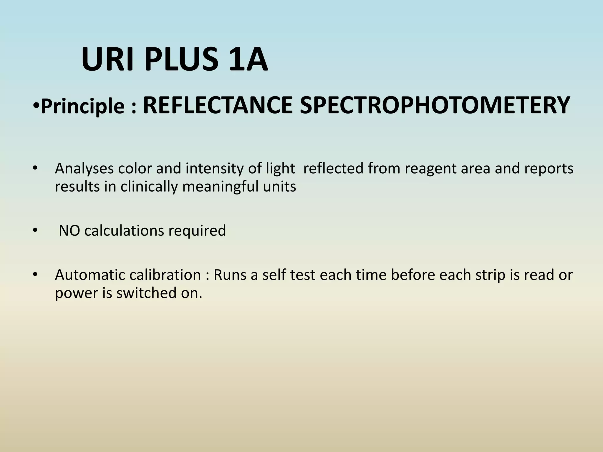 •Principle : REFLECTANCE SPECTROPHOTOMETERY
• Analyses color and intensity of light reflected from reagent area and reports
results in clinically meaningful units
• NO calculations required
• Automatic calibration : Runs a self test each time before each strip is read or
power is switched on.
URI PLUS 1A
 