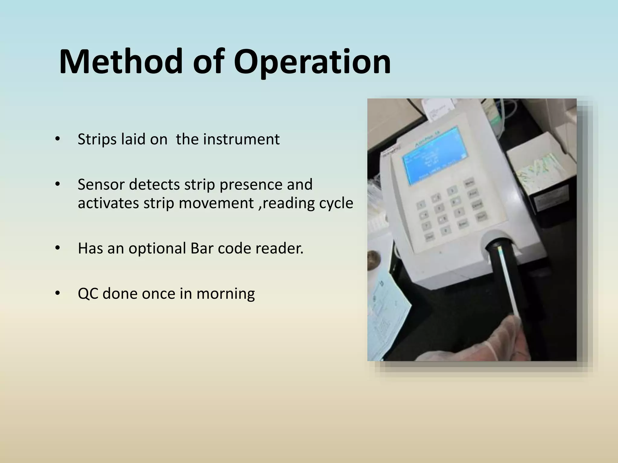 Method of Operation
• Strips laid on the instrument
• Sensor detects strip presence and
activates strip movement ,reading cycle
• Has an optional Bar code reader.
• QC done once in morning
 
