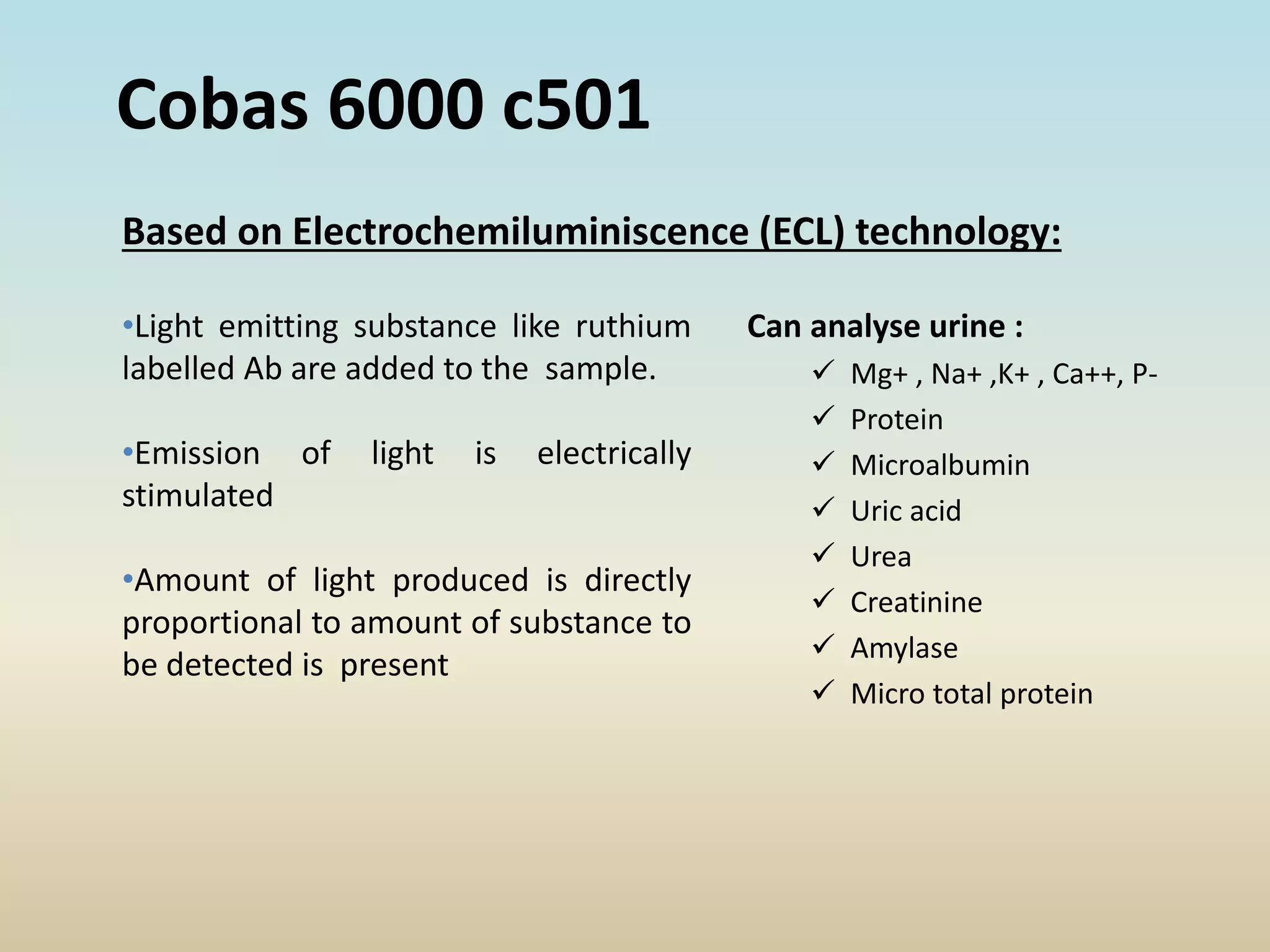 Can analyse urine :
 Mg+ , Na+ ,K+ , Ca++, P-
 Protein
 Microalbumin
 Uric acid
 Urea
 Creatinine
 Amylase
 Micro total protein
•Light emitting substance like ruthium
labelled Ab are added to the sample.
•Emission of light is electrically
stimulated
•Amount of light produced is directly
proportional to amount of substance to
be detected is present
Cobas 6000 c501
Based on Electrochemiluminiscence (ECL) technology:
 