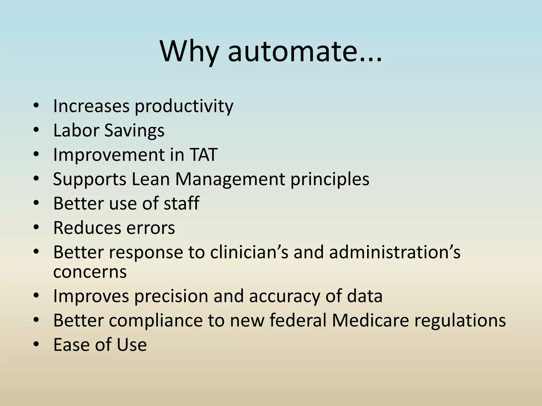 Why automate...
• Increases productivity
• Labor Savings
• Improvement in TAT
• Supports Lean Management principles
• Better use of staff
• Reduces errors
• Better response to clinician’s and administration’s
concerns
• Improves precision and accuracy of data
• Better compliance to new federal Medicare regulations
• Ease of Use
 