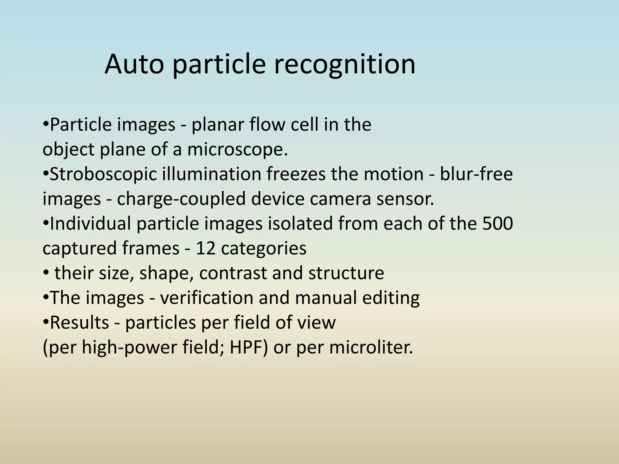 Auto particle recognition
•Particle images - planar flow cell in the
object plane of a microscope.
•Stroboscopic illumination freezes the motion - blur-free
images - charge-coupled device camera sensor.
•Individual particle images isolated from each of the 500
captured frames - 12 categories
• their size, shape, contrast and structure
•The images - verification and manual editing
•Results - particles per field of view
(per high-power field; HPF) or per microliter.
 
