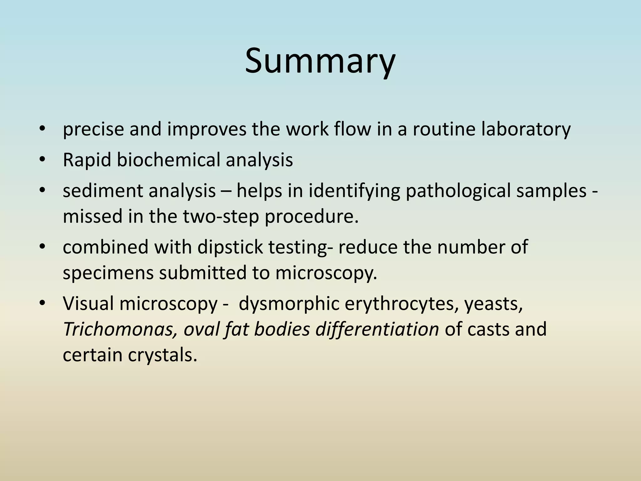 Summary
• precise and improves the work flow in a routine laboratory
• Rapid biochemical analysis
• sediment analysis – helps in identifying pathological samples -
missed in the two-step procedure.
• combined with dipstick testing- reduce the number of
specimens submitted to microscopy.
• Visual microscopy - dysmorphic erythrocytes, yeasts,
Trichomonas, oval fat bodies differentiation of casts and
certain crystals.
 