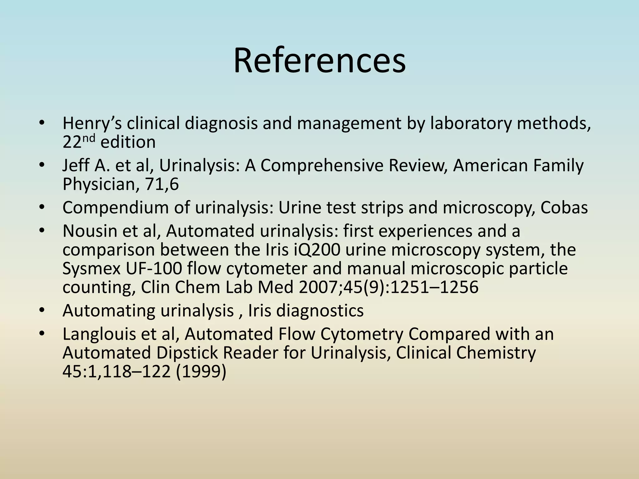 References
• Henry’s clinical diagnosis and management by laboratory methods,
22nd edition
• Jeff A. et al, Urinalysis: A Comprehensive Review, American Family
Physician, 71,6
• Compendium of urinalysis: Urine test strips and microscopy, Cobas
• Nousin et al, Automated urinalysis: first experiences and a
comparison between the Iris iQ200 urine microscopy system, the
Sysmex UF-100 flow cytometer and manual microscopic particle
counting, Clin Chem Lab Med 2007;45(9):1251–1256
• Automating urinalysis , Iris diagnostics
• Langlouis et al, Automated Flow Cytometry Compared with an
Automated Dipstick Reader for Urinalysis, Clinical Chemistry
45:1,118–122 (1999)
 