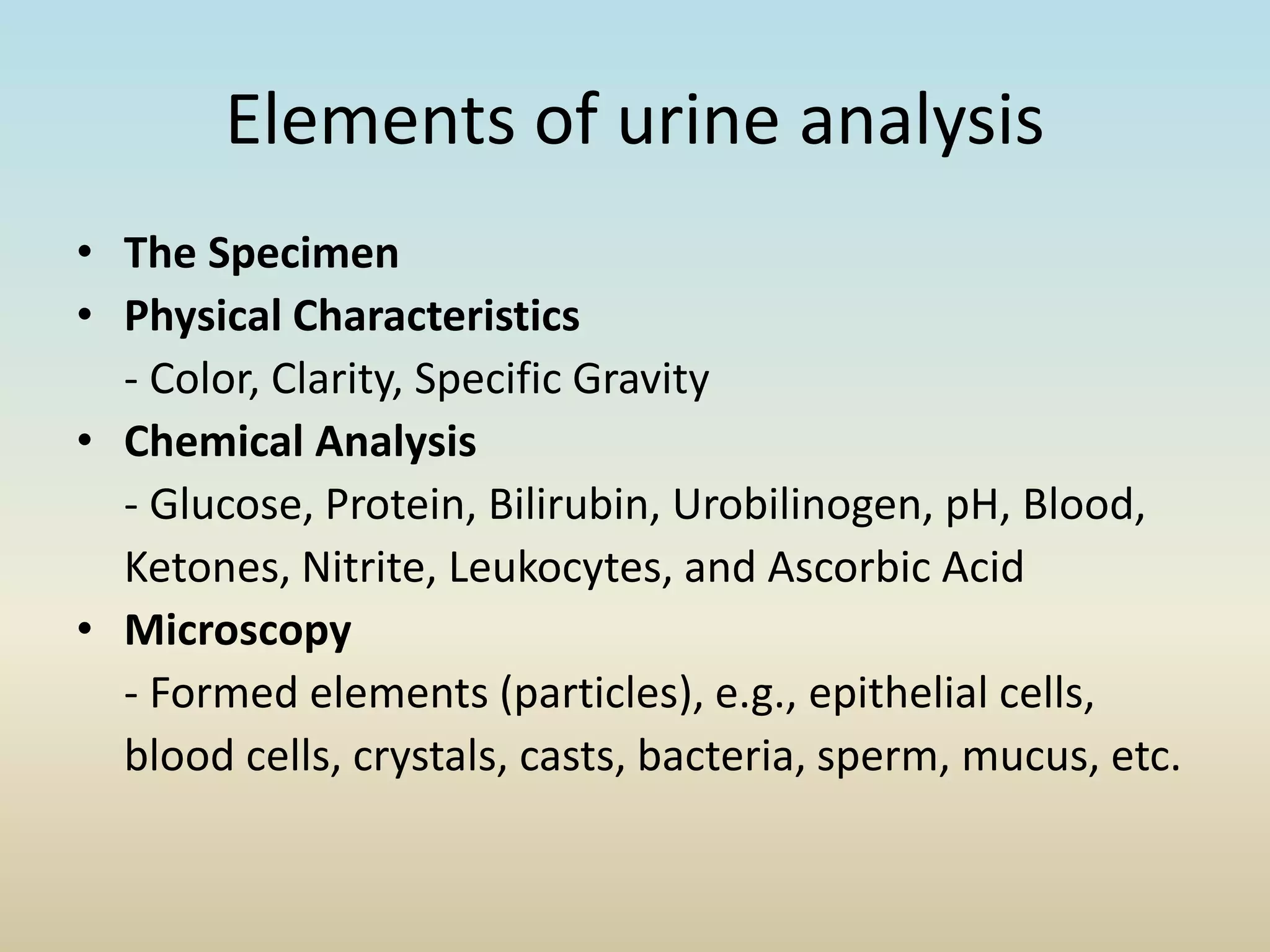 Elements of urine analysis
• The Specimen
• Physical Characteristics
- Color, Clarity, Specific Gravity
• Chemical Analysis
- Glucose, Protein, Bilirubin, Urobilinogen, pH, Blood,
Ketones, Nitrite, Leukocytes, and Ascorbic Acid
• Microscopy
- Formed elements (particles), e.g., epithelial cells,
blood cells, crystals, casts, bacteria, sperm, mucus, etc.
 