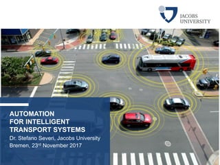 AUTOMATION
FOR INTELLIGENT
TRANSPORT SYSTEMS
Dr. Stefano Severi, Jacobs University
Bremen, 23rd November 2017
 