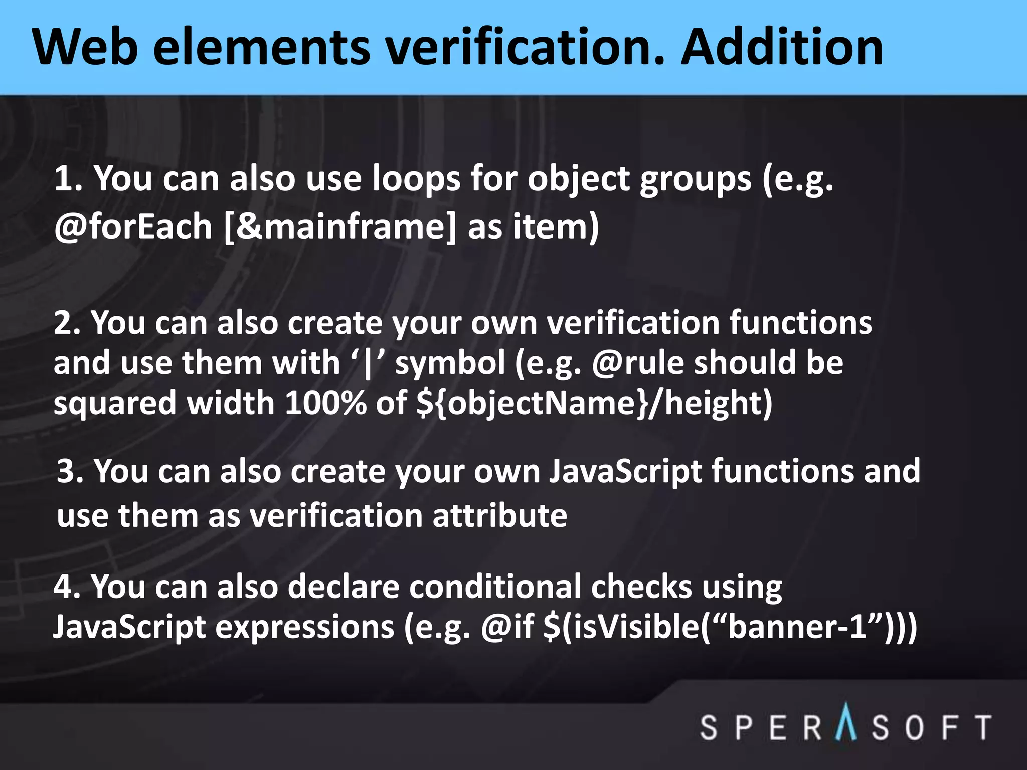 Web elements verification. Addition
1. You can also use loops for object groups (e.g.
@forEach [&mainframe] as item)
2. You can also create your own verification functions
and use them with ‘|’ symbol (e.g. @rule should be
squared width 100% of ${objectName}/height)
3. You can also create your own JavaScript functions and
use them as verification attribute
4. You can also declare conditional checks using
JavaScript expressions (e.g. @if $(isVisible(“banner-1”)))
 