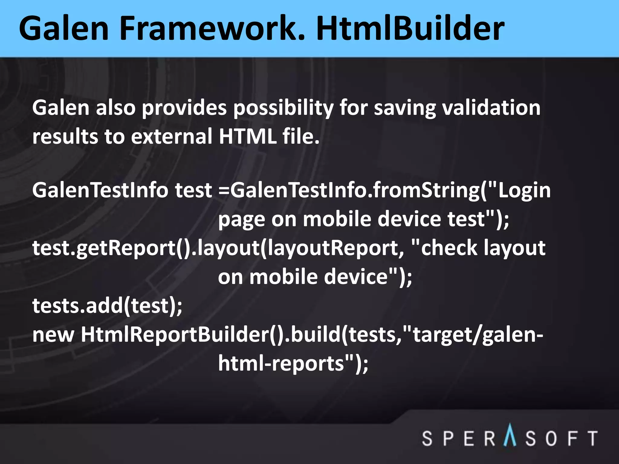 Galen Framework. HtmlBuilder
Galen also provides possibility for saving validation
results to external HTML file.
GalenTestInfo test =GalenTestInfo.fromString("Login
page on mobile device test");
test.getReport().layout(layoutReport, "check layout
on mobile device");
tests.add(test);
new HtmlReportBuilder().build(tests,"target/galen-
html-reports");
 