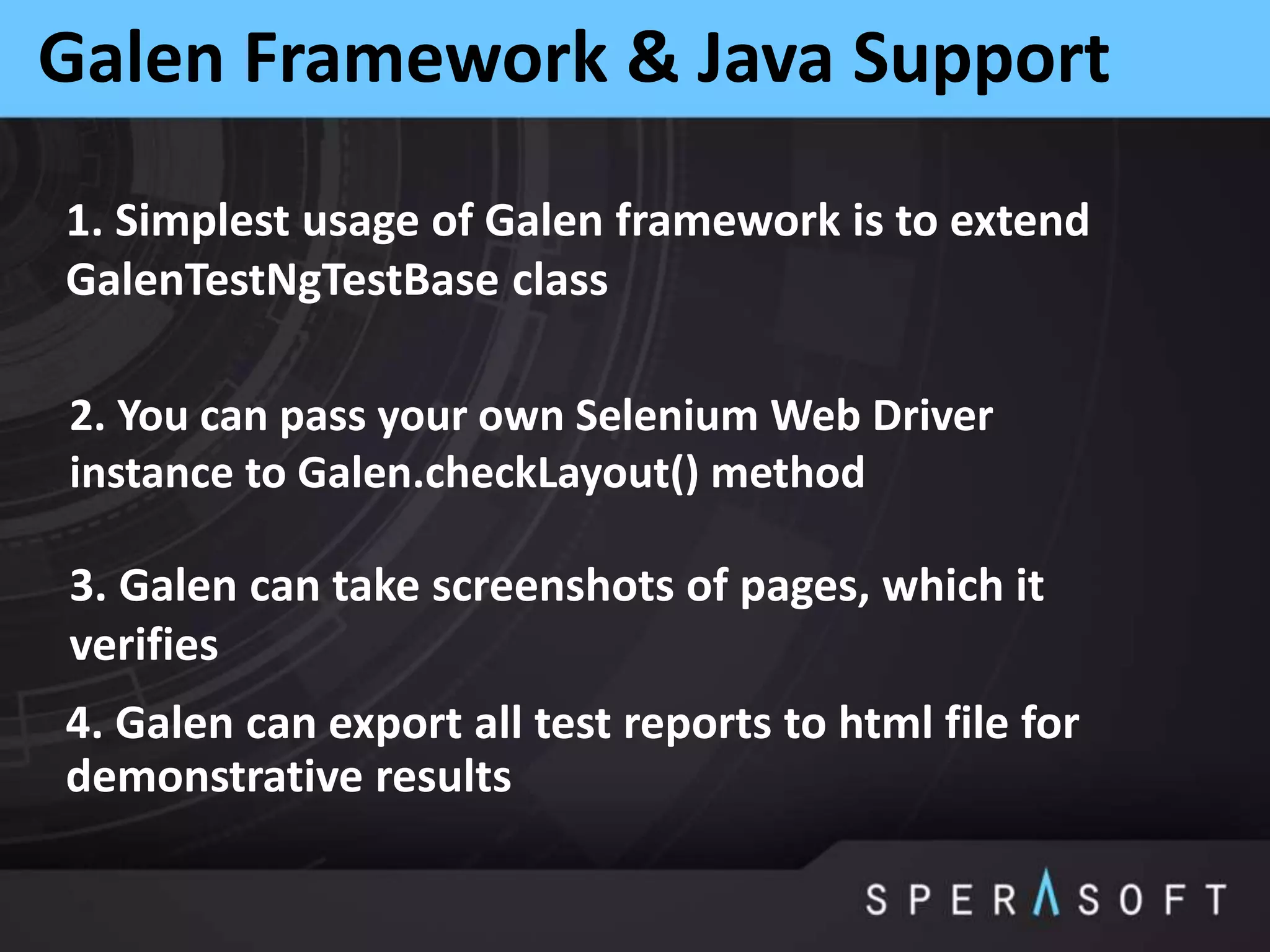 Galen Framework & Java Support
1. Simplest usage of Galen framework is to extend
GalenTestNgTestBase class
2. You can pass your own Selenium Web Driver
instance to Galen.checkLayout() method
3. Galen can take screenshots of pages, which it
verifies
4. Galen can export all test reports to html file for
demonstrative results
 