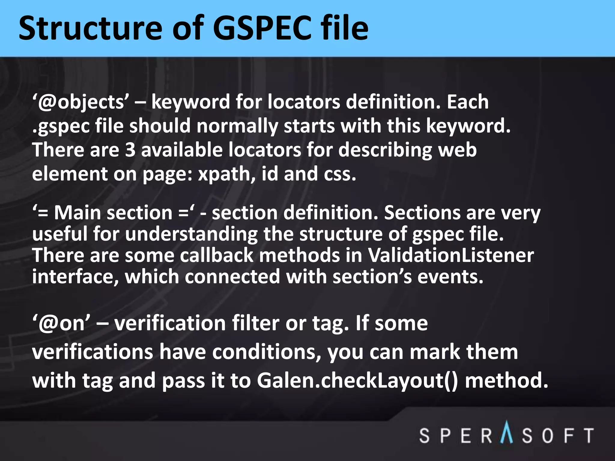 Structure of GSPEC file
‘@objects’ – keyword for locators definition. Each
.gspec file should normally starts with this keyword.
There are 3 available locators for describing web
element on page: xpath, id and css.
‘= Main section =‘ - section definition. Sections are very
useful for understanding the structure of gspec file.
There are some callback methods in ValidationListener
interface, which connected with section’s events.
‘@on’ – verification filter or tag. If some
verifications have conditions, you can mark them
with tag and pass it to Galen.checkLayout() method.
 