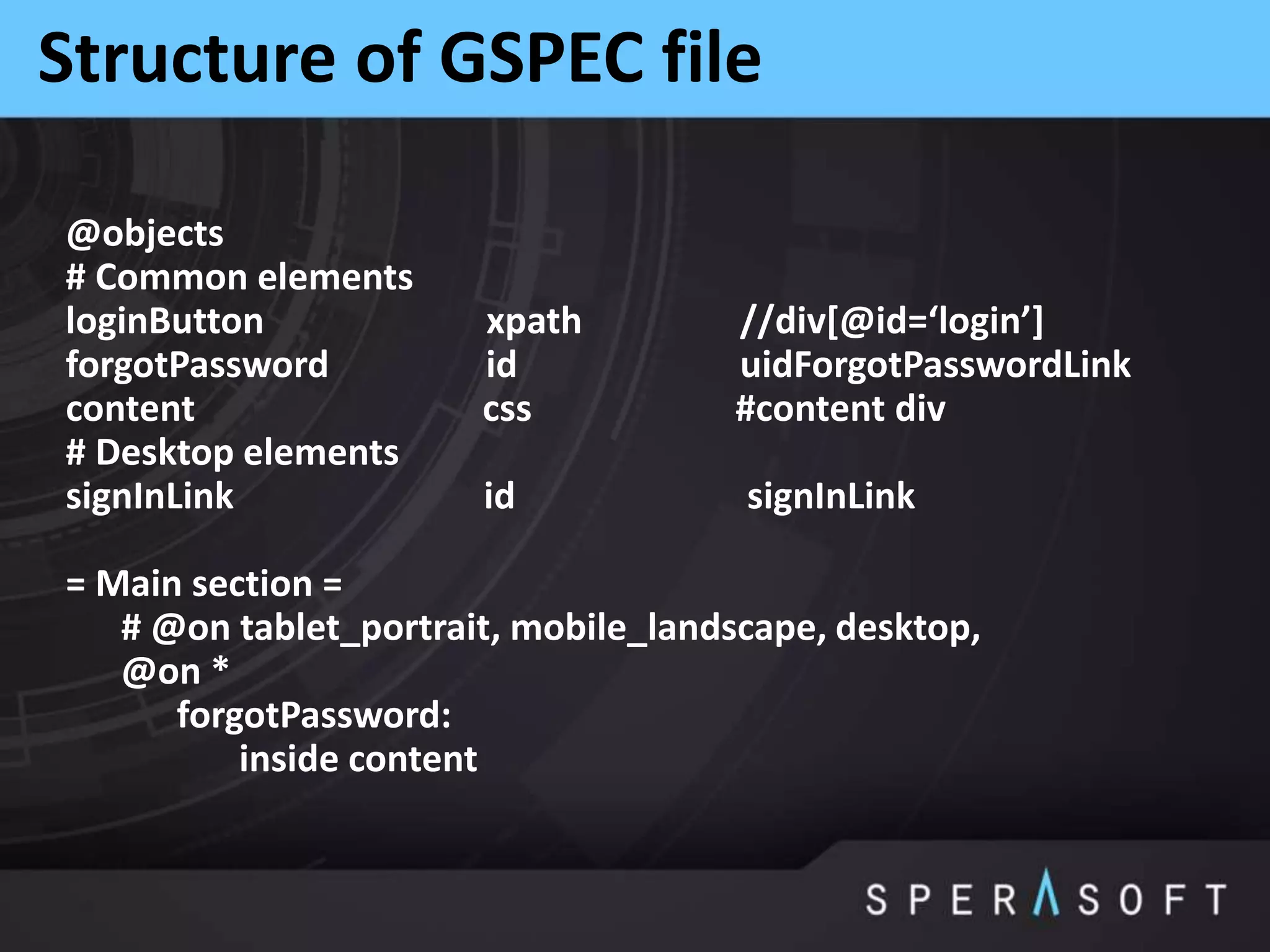 Structure of GSPEC file
@objects
# Common elements
loginButton xpath //div[@id=‘login’]
forgotPassword id uidForgotPasswordLink
content css #content div
# Desktop elements
signInLink id signInLink
= Main section =
# @on tablet_portrait, mobile_landscape, desktop,
@on *
forgotPassword:
inside content
 