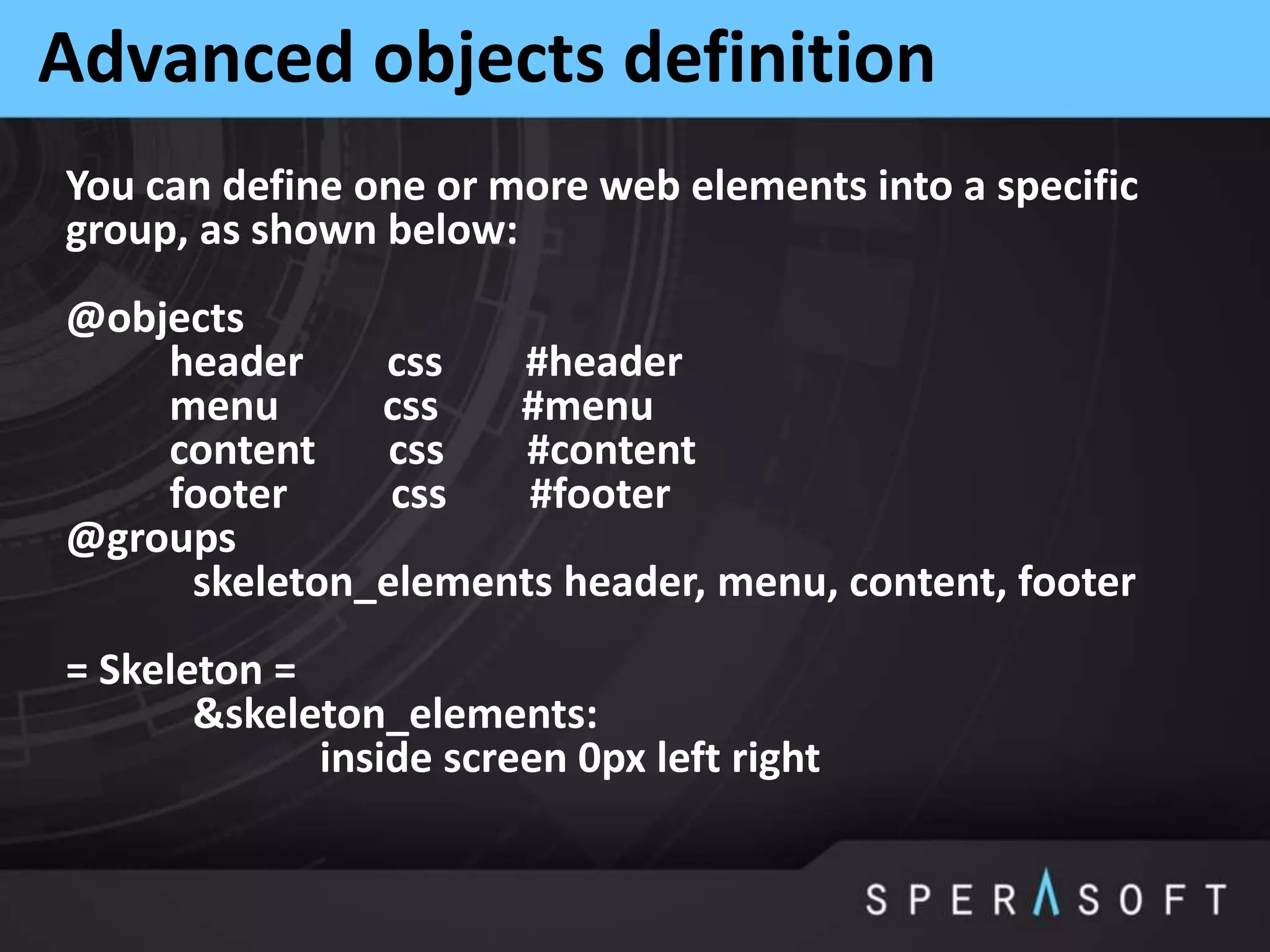 Advanced objects definition
You can define one or more web elements into a specific
group, as shown below:
@objects
header css #header
menu css #menu
content css #content
footer css #footer
@groups
skeleton_elements header, menu, content, footer
= Skeleton =
&skeleton_elements:
inside screen 0px left right
 
