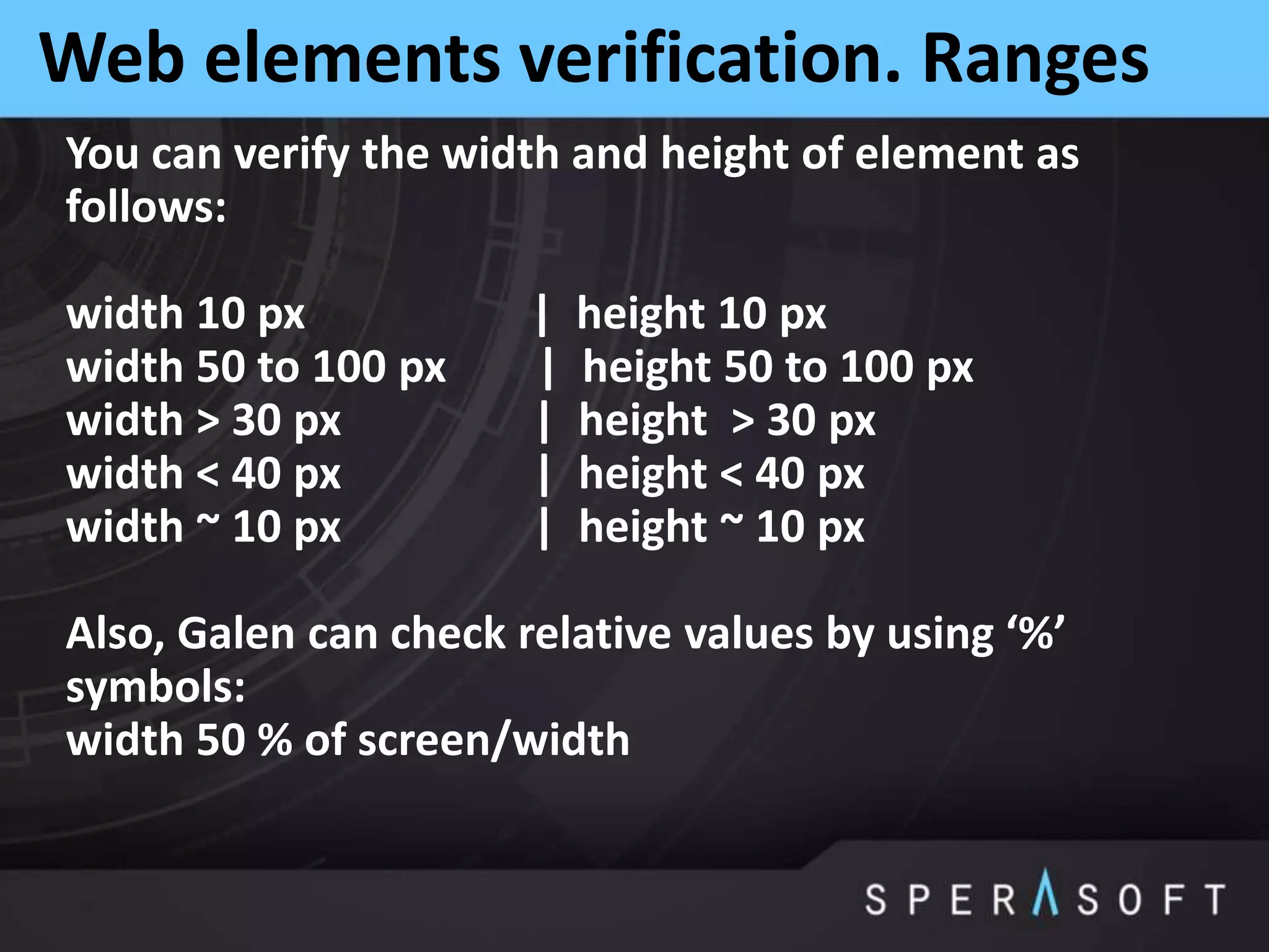 Web elements verification. Ranges
You can verify the width and height of element as
follows:
width 10 px | height 10 px
width 50 to 100 px | height 50 to 100 px
width > 30 px | height > 30 px
width < 40 px | height < 40 px
width ~ 10 px | height ~ 10 px
Also, Galen can check relative values by using ‘%’
symbols:
width 50 % of screen/width
 