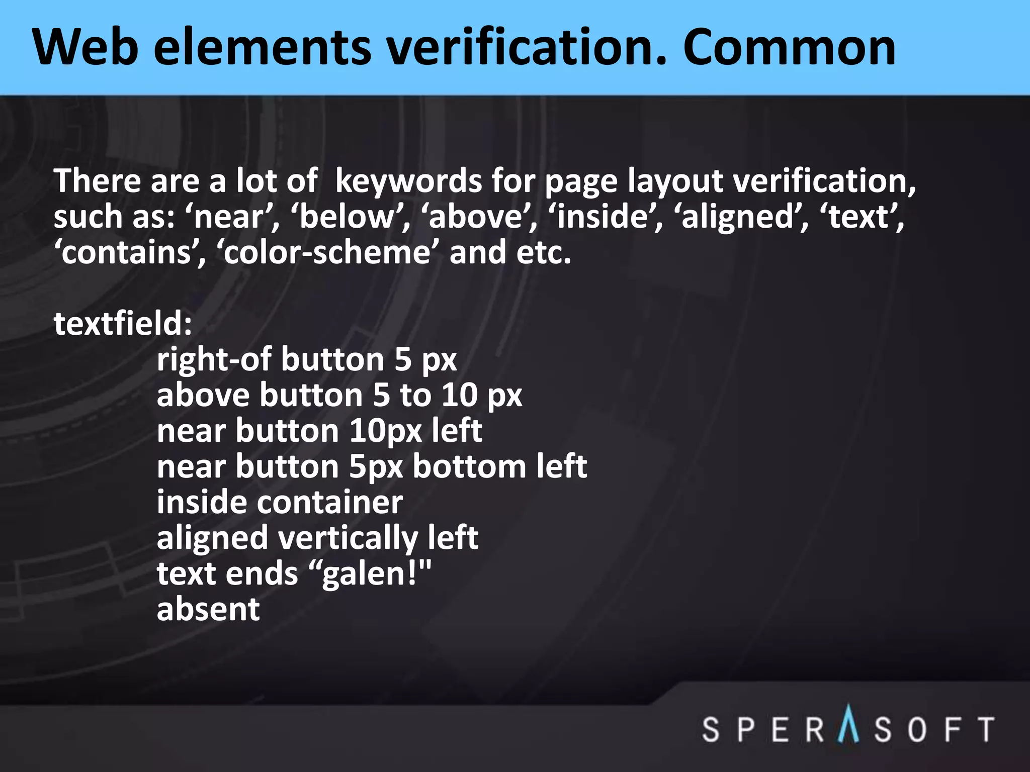 Web elements verification. Common
There are a lot of keywords for page layout verification,
such as: ‘near’, ‘below’, ‘above’, ‘inside’, ‘aligned’, ‘text’,
‘contains’, ‘color-scheme’ and etc.
textfield:
right-of button 5 px
above button 5 to 10 px
near button 10px left
near button 5px bottom left
inside container
aligned vertically left
text ends “galen!"
absent
 