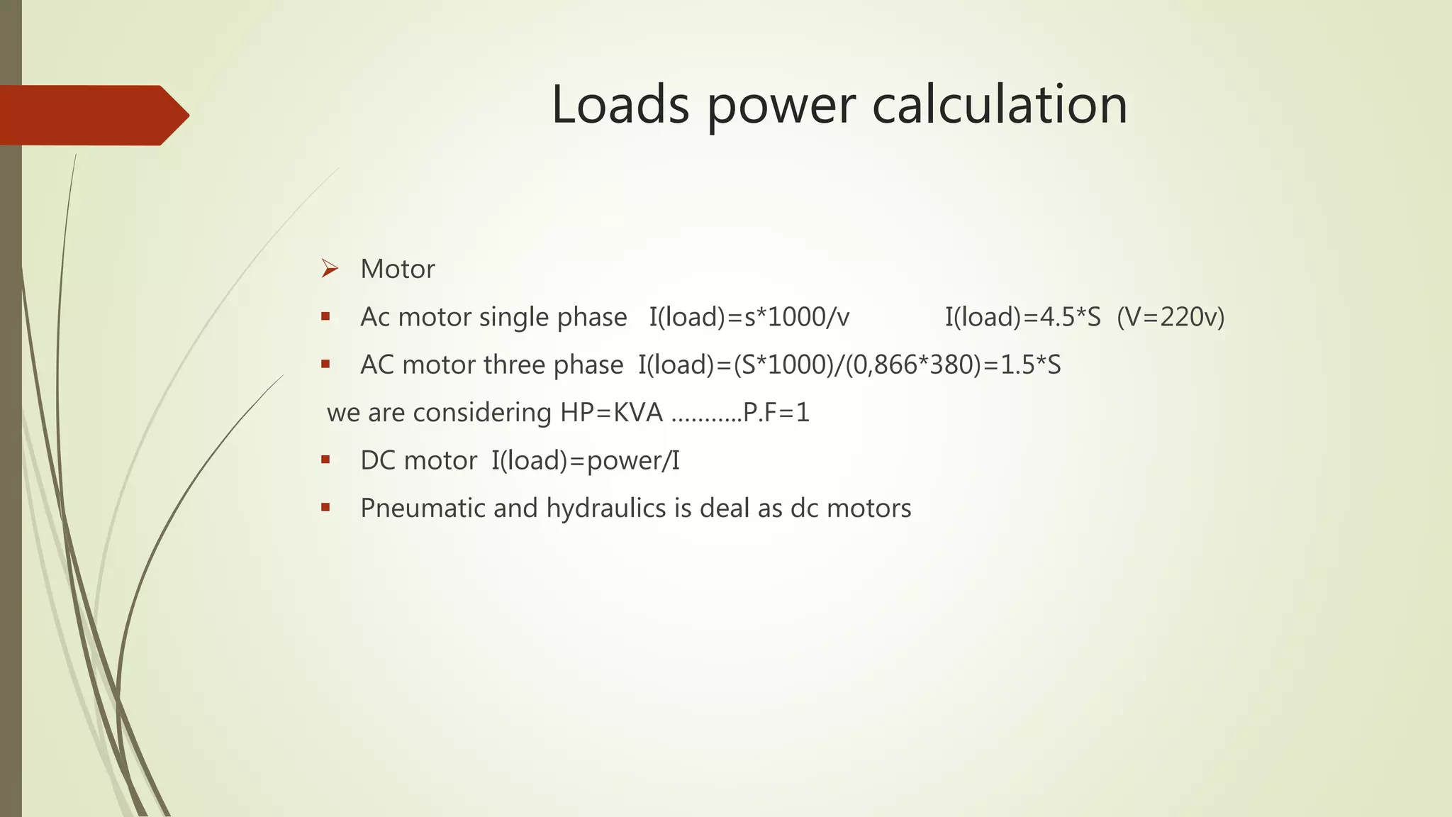 Loads power calculation
 Motor
 Ac motor single phase I(load)=s*1000/v I(load)=4.5*S (V=220v)
 AC motor three phase I(load)=(S*1000)/(0,866*380)=1.5*S
we are considering HP=KVA ………..P.F=1
 DC motor I(load)=power/I
 Pneumatic and hydraulics is deal as dc motors
 