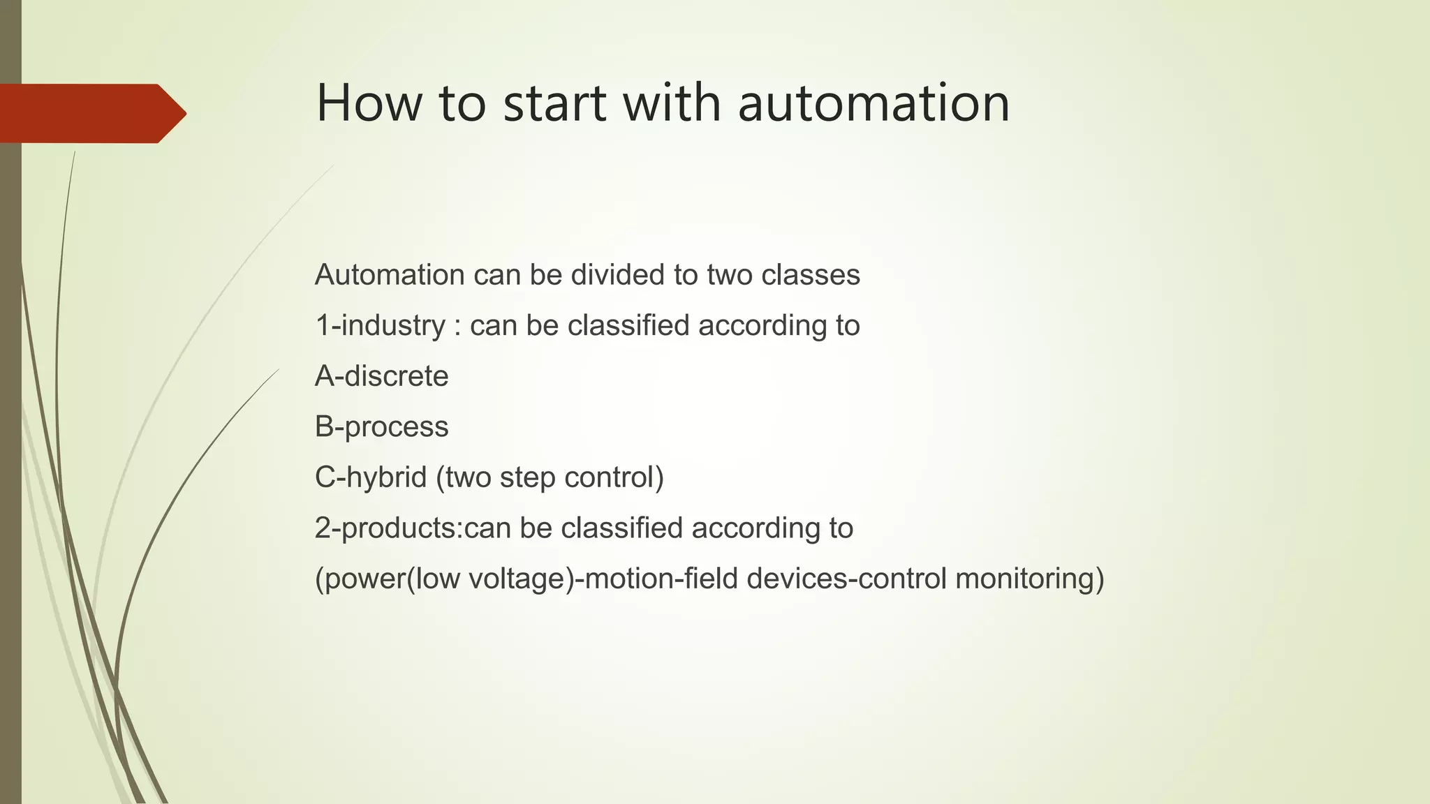How to start with automation
Automation can be divided to two classes
1-industry : can be classified according to
A-discrete
B-process
C-hybrid (two step control)
2-products:can be classified according to
(power(low voltage)-motion-field devices-control monitoring)
 