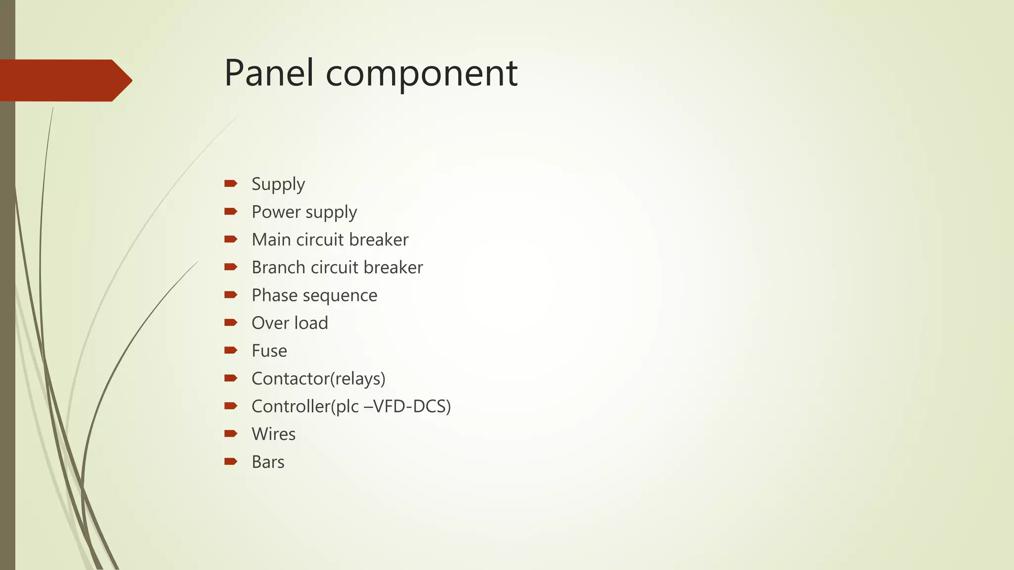 Panel component
 Supply
 Power supply
 Main circuit breaker
 Branch circuit breaker
 Phase sequence
 Over load
 Fuse
 Contactor(relays)
 Controller(plc –VFD-DCS)
 Wires
 Bars
 