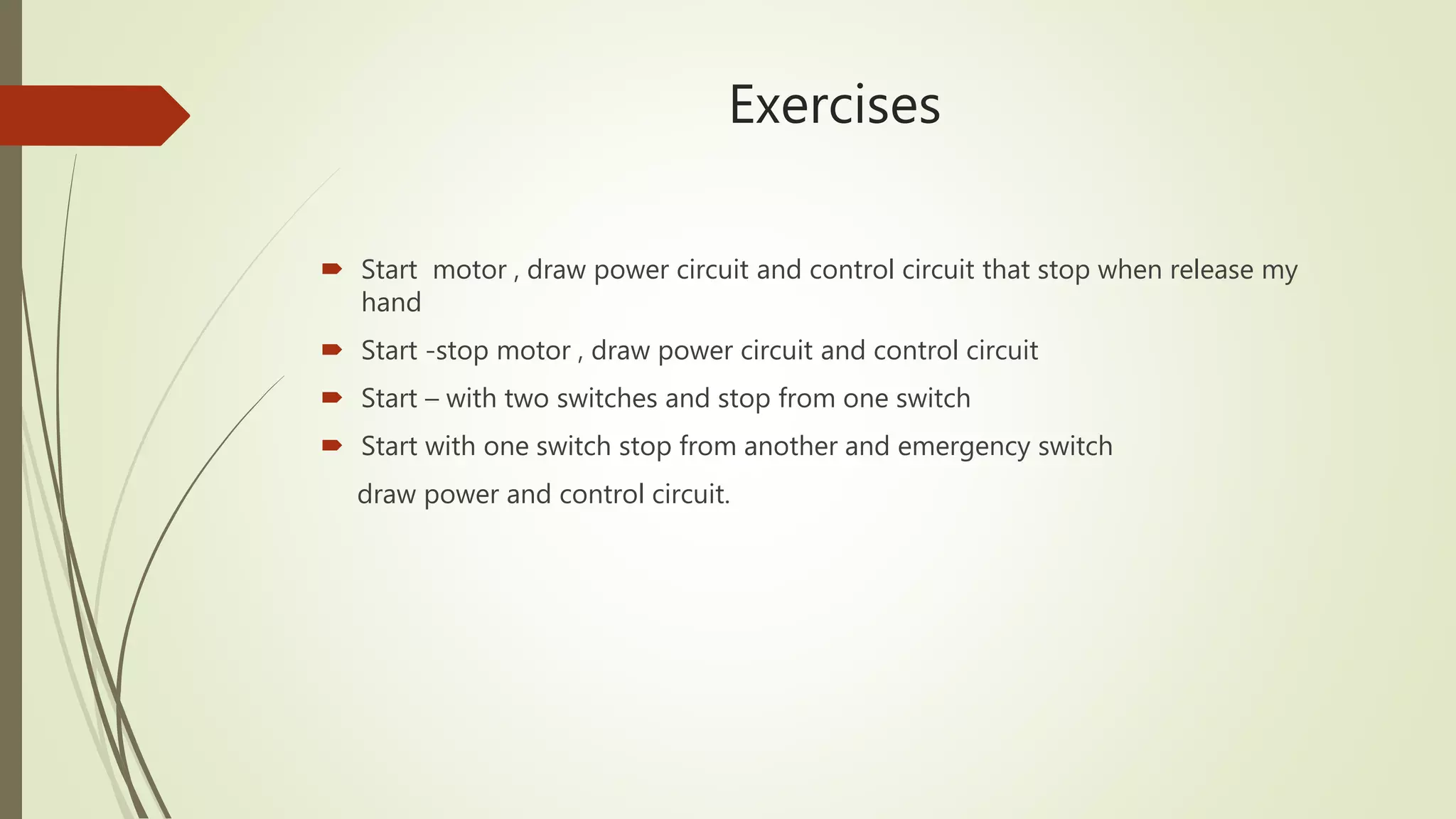Exercises
 Start motor , draw power circuit and control circuit that stop when release my
hand
 Start -stop motor , draw power circuit and control circuit
 Start – with two switches and stop from one switch
 Start with one switch stop from another and emergency switch
draw power and control circuit.
 