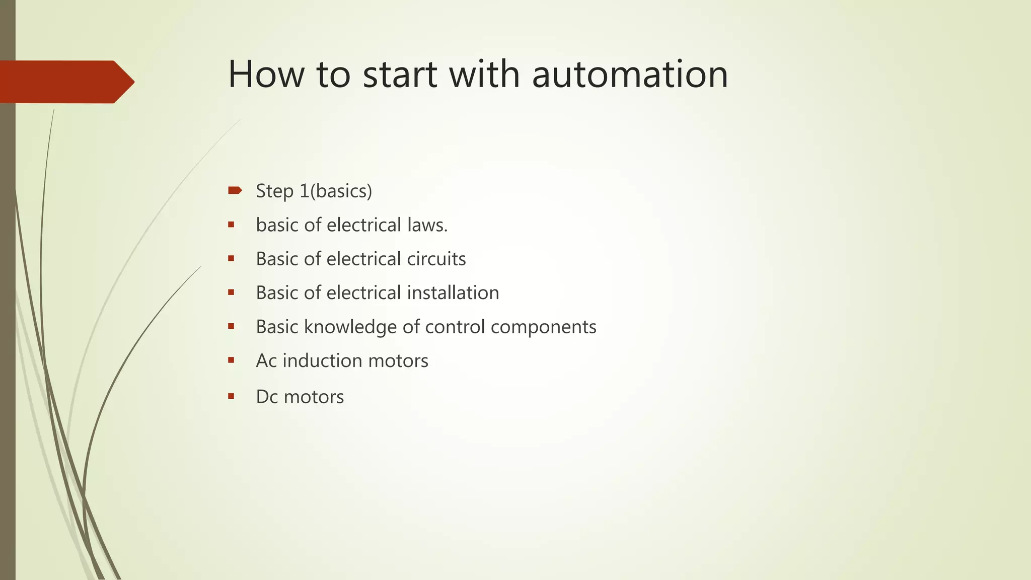 How to start with automation
 Step 1(basics)
 basic of electrical laws.
 Basic of electrical circuits
 Basic of electrical installation
 Basic knowledge of control components
 Ac induction motors
 Dc motors
 