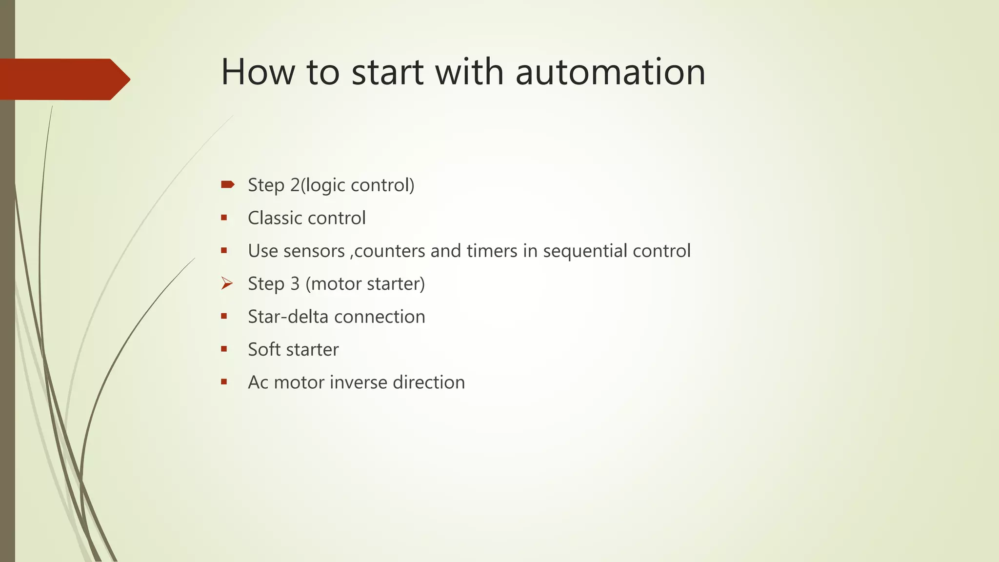 How to start with automation
 Step 2(logic control)
 Classic control
 Use sensors ,counters and timers in sequential control
 Step 3 (motor starter)
 Star-delta connection
 Soft starter
 Ac motor inverse direction
 