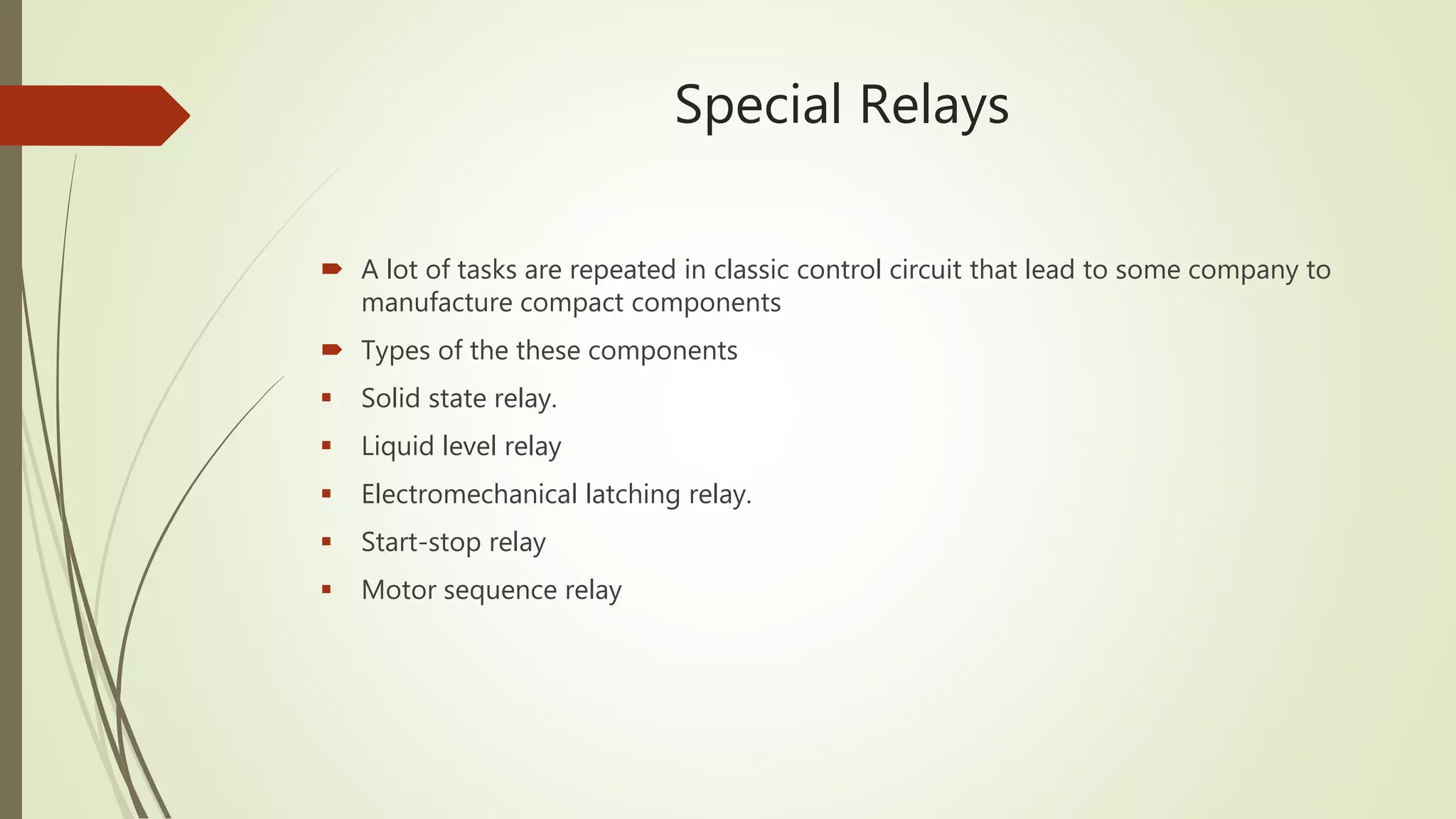 Special Relays
A lot of tasks are repeated in classic control circuit that lead to some company to
manufacture compact components
Types of the these components
Solid state relay.
Liquid level relay
Electromechanical latching relay.
Start-stop relay
Motor sequence relay