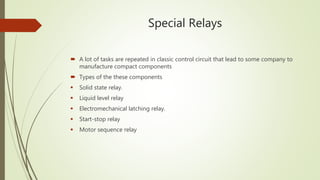 Special Relays
 A lot of tasks are repeated in classic control circuit that lead to some company to
manufacture compact components
 Types of the these components
 Solid state relay.
 Liquid level relay
 Electromechanical latching relay.
 Start-stop relay
 Motor sequence relay
 