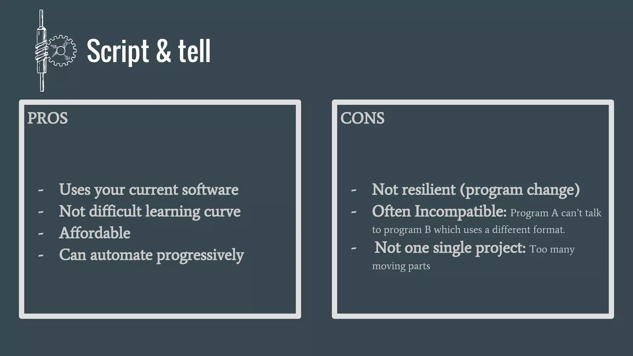 PROS
- Uses your current software
- Not difficult learning curve
- Affordable
- Can automate progressively
CONS
- Not resilient (program change)
- Often Incompatible: Program A can’t talk
to program B which uses a different format.
- Not one single project: Too many
moving parts
Script & tell
 