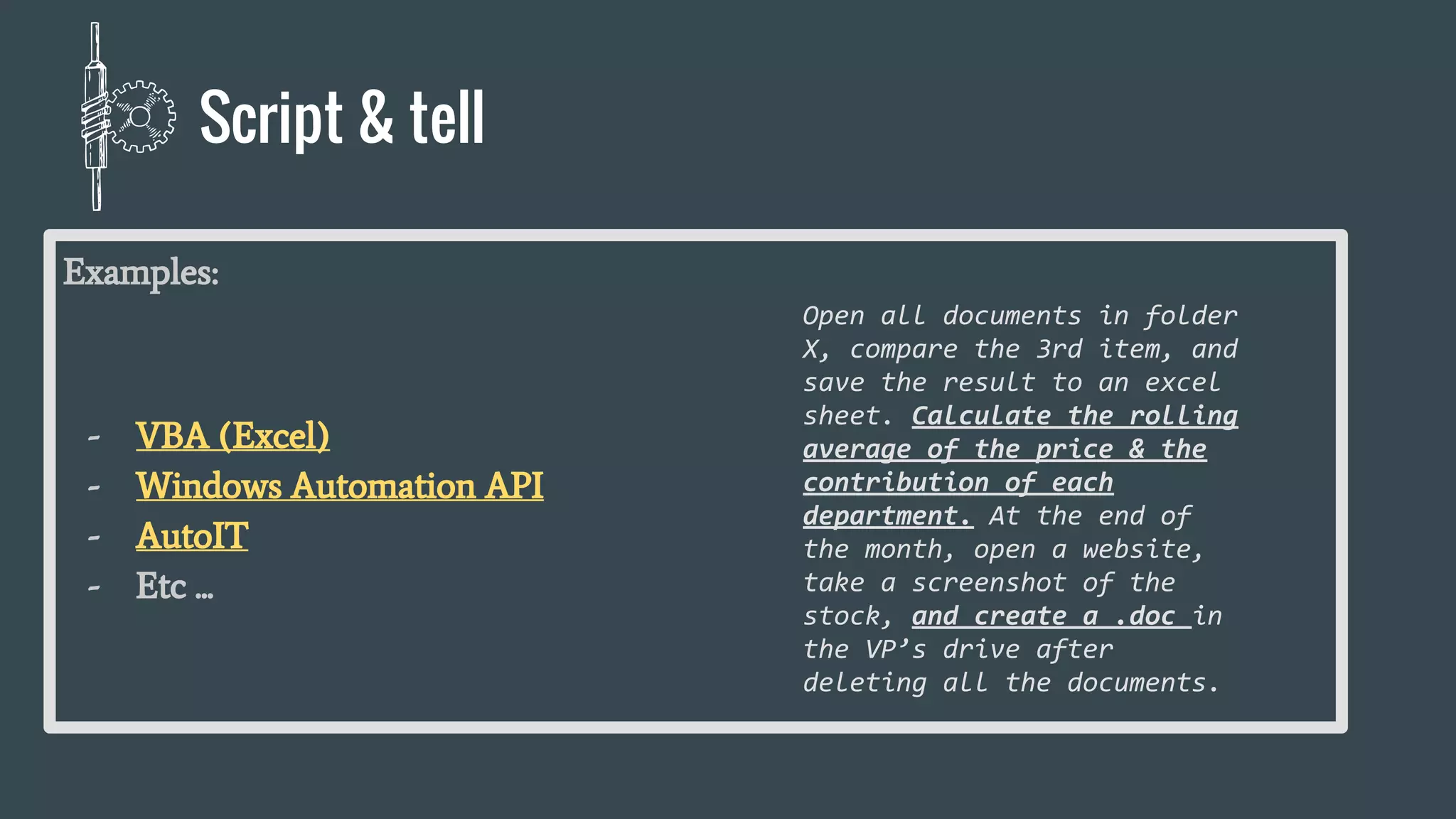 Examples:
- VBA (Excel)
- Windows Automation API
- AutoIT
- Etc ...
Open all documents in folder
X, compare the 3rd item, and
save the result to an excel
sheet. Calculate the rolling
average of the price & the
contribution of each
department. At the end of
the month, open a website,
take a screenshot of the
stock, and create a .doc in
the VP’s drive after
deleting all the documents.
Script & tell
 