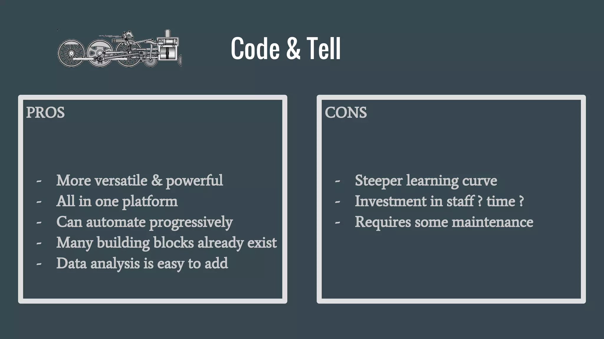 Code & Tell
PROS
- More versatile & powerful
- All in one platform
- Can automate progressively
- Many building blocks already exist
- Data analysis is easy to add
CONS
- Steeper learning curve
- Investment in staff ? time ?
- Requires some maintenance
 