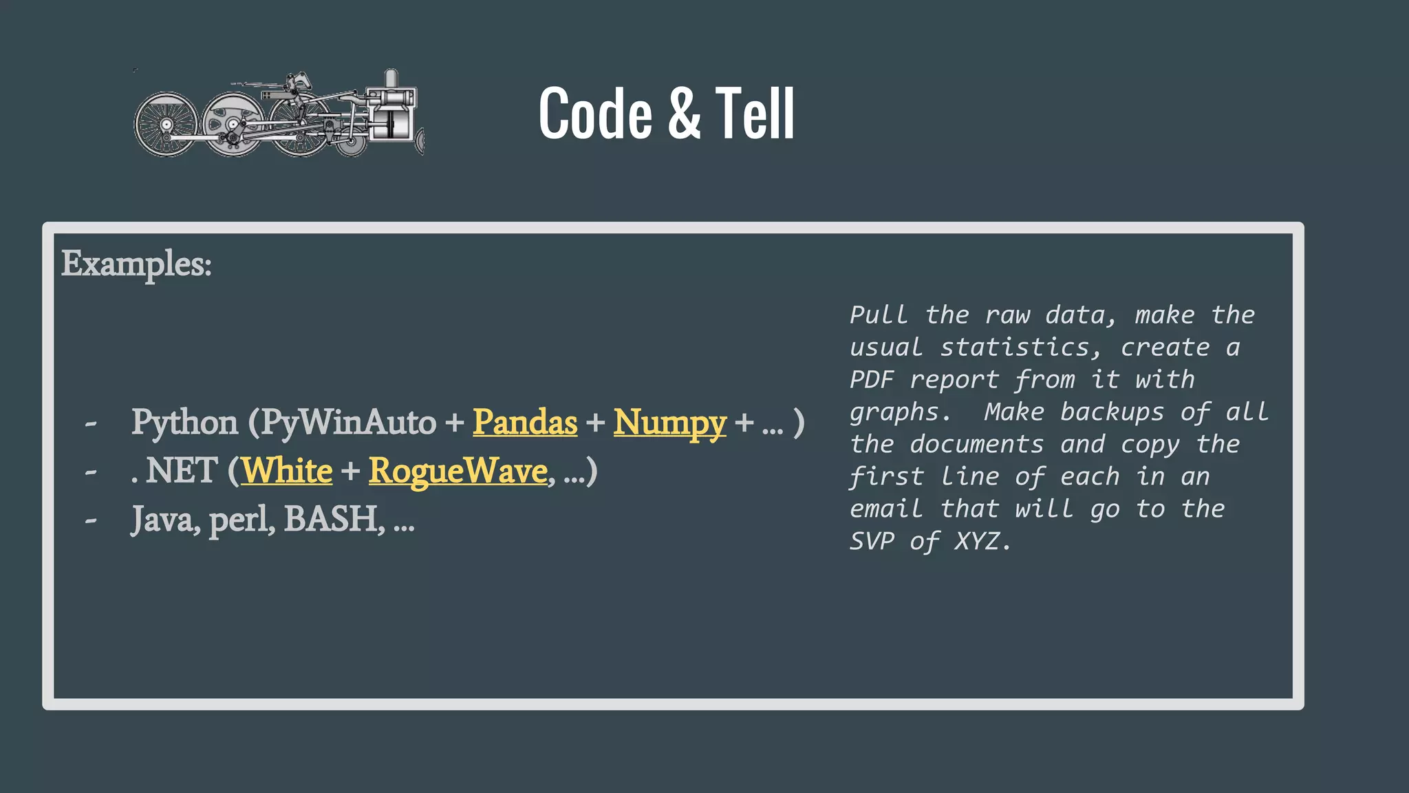 Code & Tell
Examples:
- Python (PyWinAuto + Pandas + Numpy + … )
- . NET (White + RogueWave, …)
- Java, perl, BASH, …
Pull the raw data, make the
usual statistics, create a
PDF report from it with
graphs. Make backups of all
the documents and copy the
first line of each in an
email that will go to the
SVP of XYZ.
 