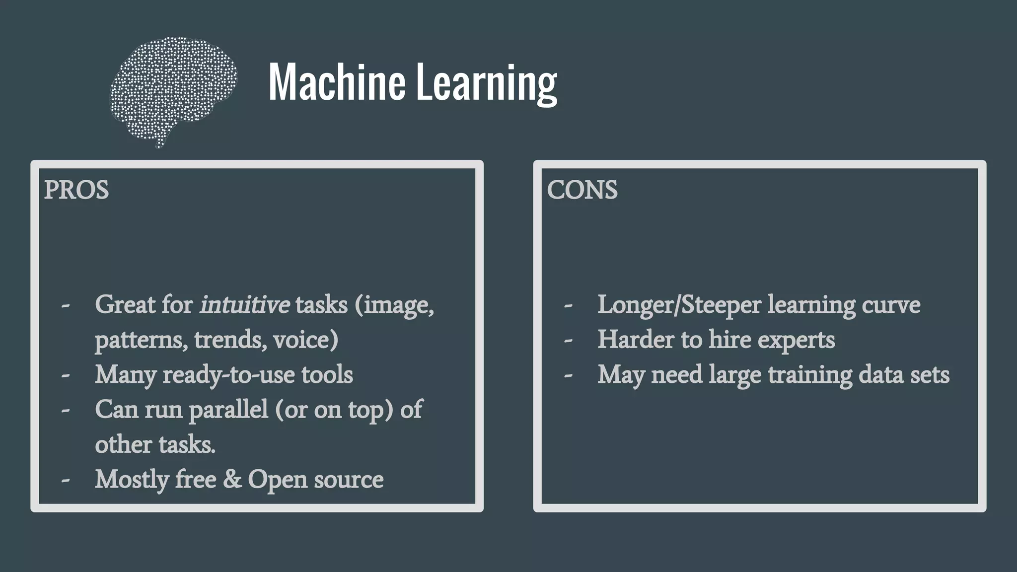 Machine Learning
PROS
- Great for intuitive tasks (image,
patterns, trends, voice)
- Many ready-to-use tools
- Can run parallel (or on top) of
other tasks.
- Mostly free & Open source
CONS
- Longer/Steeper learning curve
- Harder to hire experts
- May need large training data sets
 