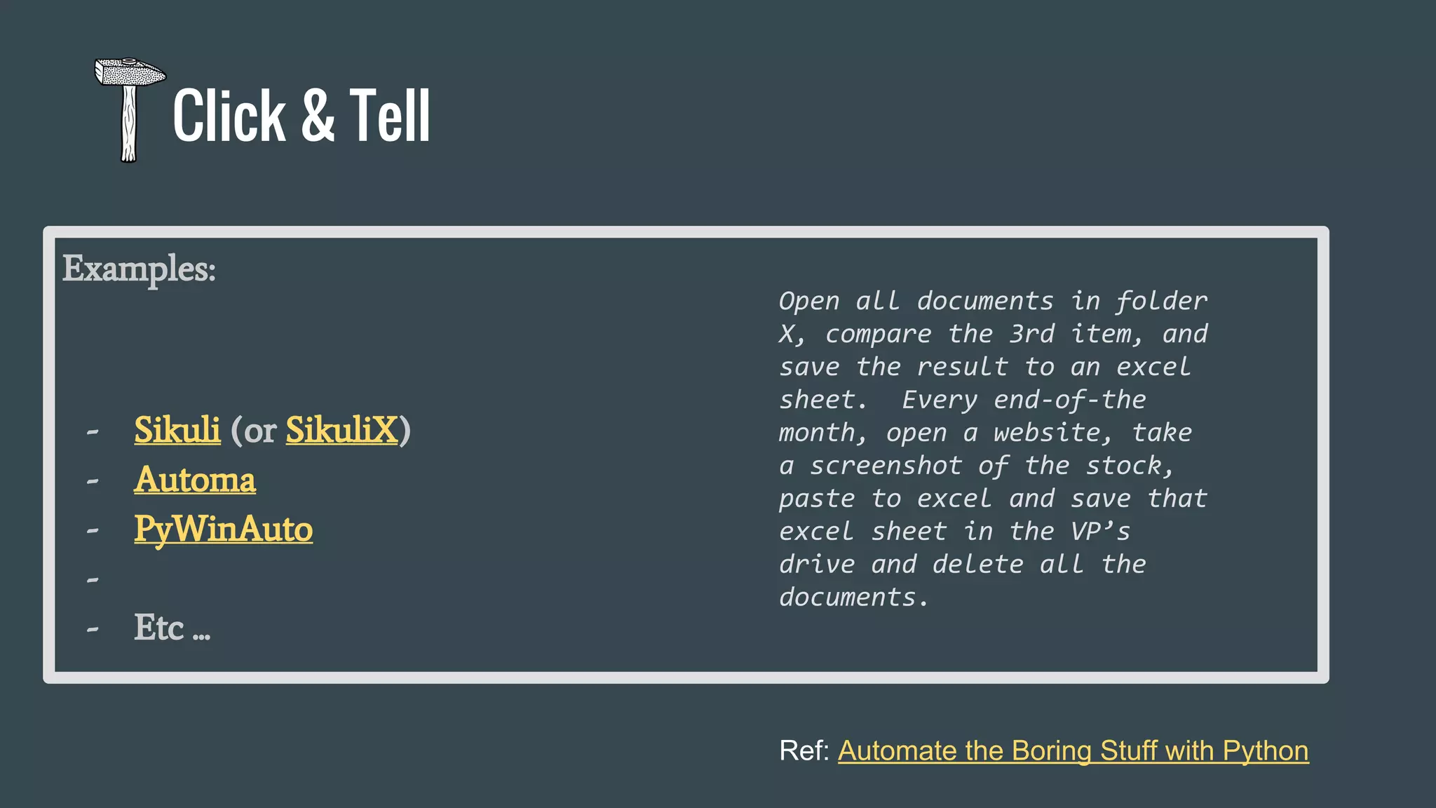 Examples:
- Sikuli (or SikuliX)
- Automa
- PyWinAuto
-
- Etc ...
Click & Tell
Ref: Automate the Boring Stuff with Python
Open all documents in folder
X, compare the 3rd item, and
save the result to an excel
sheet. Every end-of-the
month, open a website, take
a screenshot of the stock,
paste to excel and save that
excel sheet in the VP’s
drive and delete all the
documents.
 