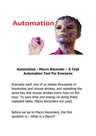 Automation - Macro Recorder – A Task
Automation Tool For Everyone
Everyday each one of us makes thousands of
keystrokes and mouse strokes, and repeating the
same key and mouse strokes every hour on the
hour. To save time and energy on doing these
repeated tasks, Macro Recorders are used.
Before we go to Macro Recorders, the first
question is – What is a Macro?
 