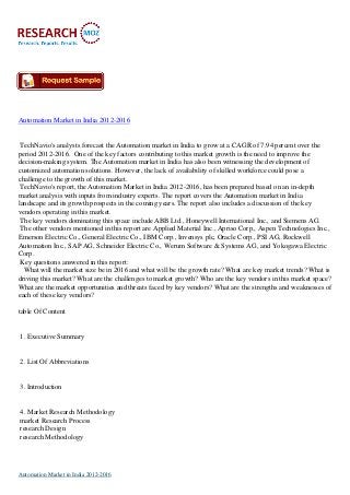 Automation Market in India 2012-2016
TechNavio's analysts forecast the Automation market in India to grow at a CAGR of 7.94 percent over the
period 2012-2016. One of the key factors contributing to this market growth is the need to improve the
decision-making system. The Automation market in India has also been witnessing the development of
customized automation solutions. However, the lack of availability of skilled workforce could pose a
challenge to the growth of this market.
TechNavio's report, the Automation Market in India 2012-2016, has been prepared based on an in-depth
market analysis with inputs from industry experts. The report covers the Automation market in India
landscape and its growth prospects in the coming years. The report also includes a discussion of the key
vendors operating in this market.
The key vendors dominating this space include ABB Ltd., Honeywell International Inc., and Siemens AG.
The other vendors mentioned in this report are Applied Material Inc., Apriso Corp., Aspen Technologies Inc.,
Emerson Electric Co., General Electric Co., IBM Corp., Invensys plc, Oracle Corp., PSI AG, Rockwell
Automation Inc., SAP AG, Schneider Electric Co., Werum Software & Systems AG, and Yokogawa Electric
Corp.
Key questions answered in this report:
What will the market size be in 2016 and what will be the growth rate? What are key market trends? What is
driving this market? What are the challenges to market growth? Who are the key vendors in this market space?
What are the market opportunities and threats faced by key vendors? What are the strengths and weaknesses of
each of these key vendors?
table Of Content
1. Executive Summary
2. List Of Abbreviations
3. Introduction
4. Market Research Methodology
market Research Process
research Design
research Methodology
Automation Market in India 2012-2016
 