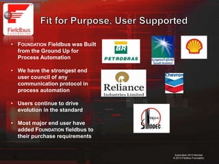 10
Automation 2013 Mumbai
© 2013 Fieldbus Foundation
• FOUNDATION Fieldbus was Built
from the Ground Up for
Process Automation
• We have the strongest end
user council of any
communication protocol in
process automation
• Users continue to drive
evolution in the standard
• Most major end user have
added FOUNDATION fieldbus to
their purchase requirements
 