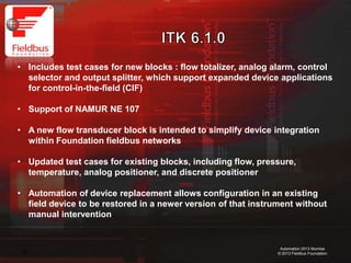 14
Automation 2013 Mumbai
© 2013 Fieldbus Foundation
• Includes test cases for new blocks : flow totalizer, analog alarm, control
selector and output splitter, which support expanded device applications
for control-in-the-field (CIF)
• Support of NAMUR NE 107
• A new flow transducer block is intended to simplify device integration
within Foundation fieldbus networks
• Updated test cases for existing blocks, including
flow, pressure, temperature, analog positioner, and discrete positioner
• Automation of device replacement allows configuration in an existing
field device to be restored in a newer version of that instrument without
manual intervention
 