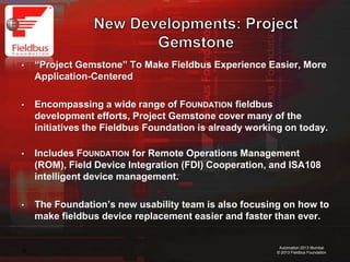 16
Automation 2013 Mumbai
© 2013 Fieldbus Foundation
• “Project Gemstone” To Make Fieldbus Experience Easier, More
Application-Centered
• Encompassing a wide range of FOUNDATION fieldbus
development efforts, Project Gemstone cover many of the
initiatives the Fieldbus Foundation is already working on today.
• Includes FOUNDATION for Remote Operations Management
(ROM), Field Device Integration (FDI) Cooperation, and ISA108
intelligent device management.
• The Foundation’s new usability team is also focusing on how to
make fieldbus device replacement easier and faster than ever.
 