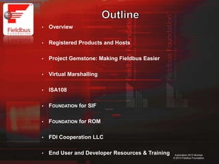 2
Automation 2013 Mumbai
© 2013 Fieldbus Foundation
• Overview
• Registered Products and Hosts
• Project Gemstone: Making Fieldbus Easier
• Virtual Marshalling
• ISA108
• FOUNDATION for SIF
• FOUNDATION for ROM
• FDI Cooperation LLC
• End User and Developer Resources & Training
 