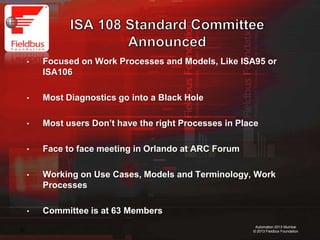 20
Automation 2013 Mumbai
© 2013 Fieldbus Foundation
• Focused on Work Processes and Models, Like ISA95 or
ISA106
• Most Diagnostics go into a Black Hole
• Most users Don’t have the right Processes in Place
• Face to face meeting in Orlando at ARC Forum
• Working on Use Cases, Models and Terminology, Work
Processes
• Committee is at 63 Members
 