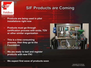 23
Automation 2013 Mumbai
© 2013 Fieldbus Foundation
• Products are being used in pilot
installations right now
• Products must go through
certification process with exida, TÜV
or other similar organization
• This is a time consuming process,
then they go to the Foundation
• We are ready to test and register
products with new ITK!
• We expect first wave of products soon
 