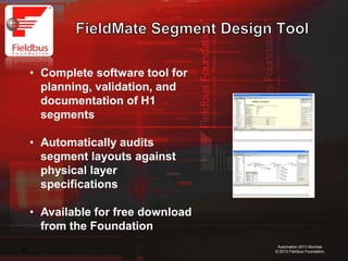 28
Automation 2013 Mumbai
© 2013 Fieldbus Foundation
• Complete software tool for
planning, validation, and
documentation of H1
segments
• Automatically audits
segment layouts against
physical layer
specifications
• Available for free download
from the Foundation
 