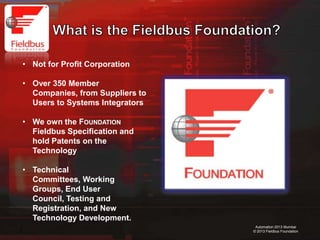 3
Automation 2013 Mumbai
© 2013 Fieldbus Foundation
• Not for Profit Corporation
• Over 350 Member
Companies, from Suppliers to
Users to Systems Integrators
• We own the FOUNDATION
Fieldbus Specification and
hold Patents on the
Technology
• Technical
Committees, Working
Groups, End User
Council, Testing and
Registration, and New
Technology Development.
 