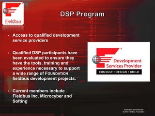 36
Automation 2013 Mumbai
© 2013 Fieldbus Foundation
• Access to qualified development
service providers
• Qualified DSP participants have
been evaluated to ensure they
have the tools, training and
experience necessary to support
a wide range of FOUNDATION
fieldbus development projects.
• Current members include
Fieldbus Inc. Microcyber and
Softing
 